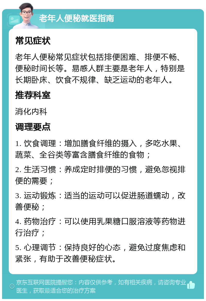 老年人便秘就医指南 常见症状 老年人便秘常见症状包括排便困难、排便不畅、便秘时间长等。易感人群主要是老年人，特别是长期卧床、饮食不规律、缺乏运动的老年人。 推荐科室 消化内科 调理要点 1. 饮食调理：增加膳食纤维的摄入，多吃水果、蔬菜、全谷类等富含膳食纤维的食物； 2. 生活习惯：养成定时排便的习惯，避免忽视排便的需要； 3. 运动锻炼：适当的运动可以促进肠道蠕动，改善便秘； 4. 药物治疗：可以使用乳果糖口服溶液等药物进行治疗； 5. 心理调节：保持良好的心态，避免过度焦虑和紧张，有助于改善便秘症状。