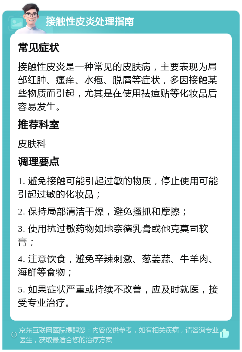 接触性皮炎处理指南 常见症状 接触性皮炎是一种常见的皮肤病，主要表现为局部红肿、瘙痒、水疱、脱屑等症状，多因接触某些物质而引起，尤其是在使用祛痘贴等化妆品后容易发生。 推荐科室 皮肤科 调理要点 1. 避免接触可能引起过敏的物质，停止使用可能引起过敏的化妆品； 2. 保持局部清洁干燥，避免搔抓和摩擦； 3. 使用抗过敏药物如地奈德乳膏或他克莫司软膏； 4. 注意饮食，避免辛辣刺激、葱姜蒜、牛羊肉、海鲜等食物； 5. 如果症状严重或持续不改善，应及时就医，接受专业治疗。