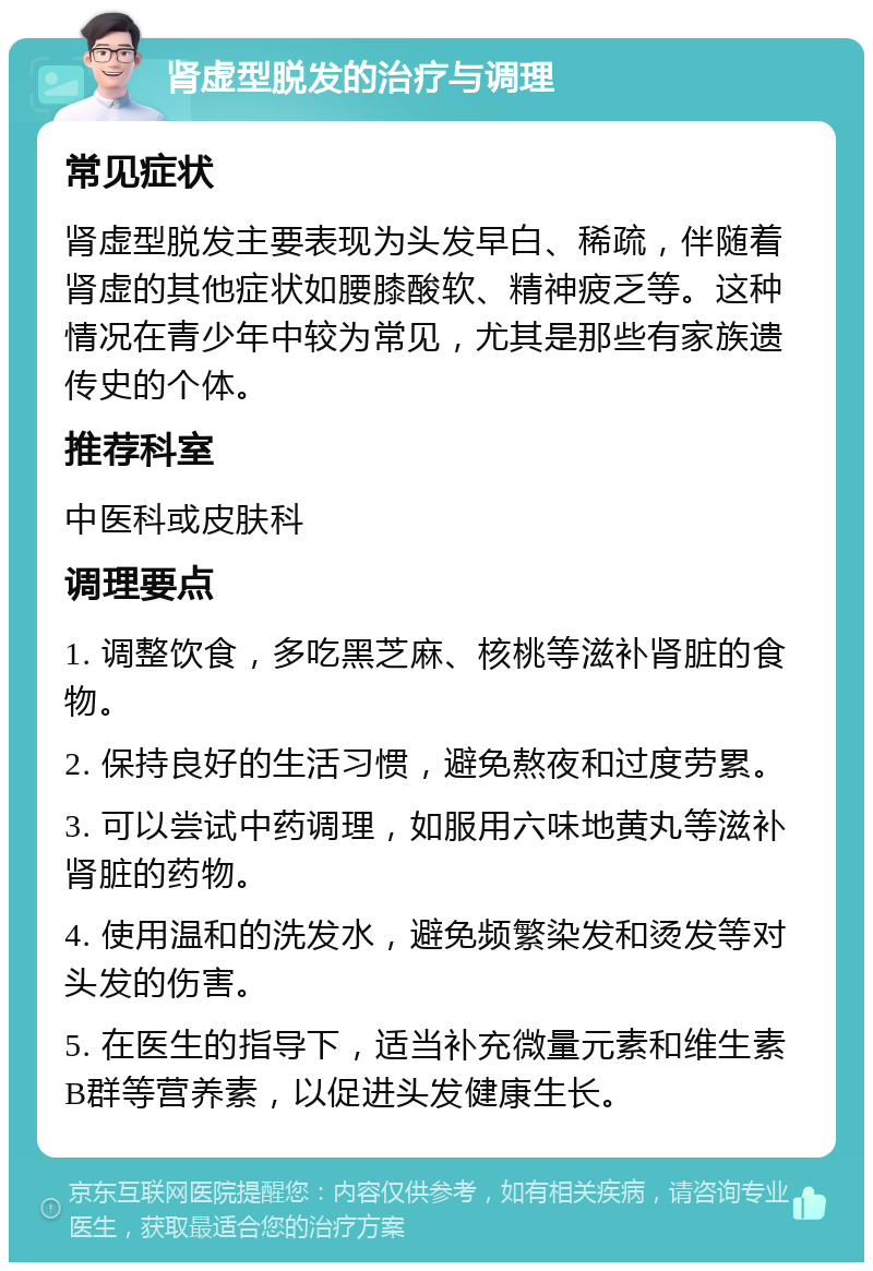 肾虚型脱发的治疗与调理 常见症状 肾虚型脱发主要表现为头发早白、稀疏，伴随着肾虚的其他症状如腰膝酸软、精神疲乏等。这种情况在青少年中较为常见，尤其是那些有家族遗传史的个体。 推荐科室 中医科或皮肤科 调理要点 1. 调整饮食，多吃黑芝麻、核桃等滋补肾脏的食物。 2. 保持良好的生活习惯，避免熬夜和过度劳累。 3. 可以尝试中药调理，如服用六味地黄丸等滋补肾脏的药物。 4. 使用温和的洗发水，避免频繁染发和烫发等对头发的伤害。 5. 在医生的指导下，适当补充微量元素和维生素B群等营养素，以促进头发健康生长。