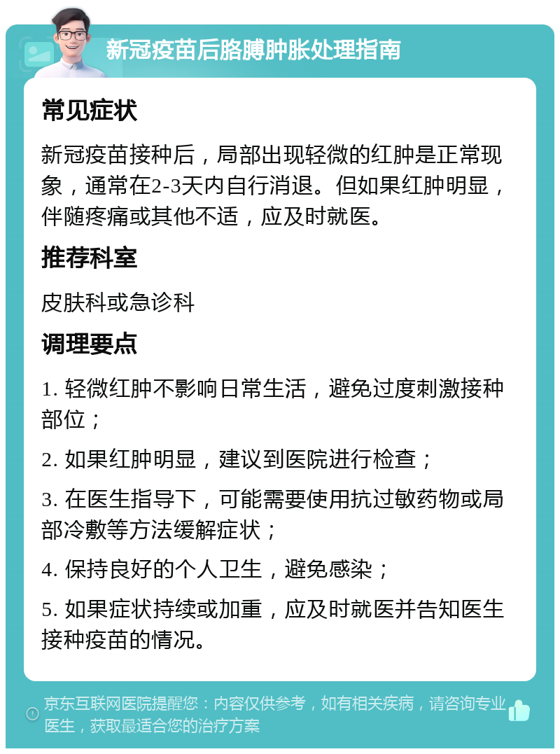 新冠疫苗后胳膊肿胀处理指南 常见症状 新冠疫苗接种后，局部出现轻微的红肿是正常现象，通常在2-3天内自行消退。但如果红肿明显，伴随疼痛或其他不适，应及时就医。 推荐科室 皮肤科或急诊科 调理要点 1. 轻微红肿不影响日常生活，避免过度刺激接种部位； 2. 如果红肿明显，建议到医院进行检查； 3. 在医生指导下，可能需要使用抗过敏药物或局部冷敷等方法缓解症状； 4. 保持良好的个人卫生，避免感染； 5. 如果症状持续或加重，应及时就医并告知医生接种疫苗的情况。