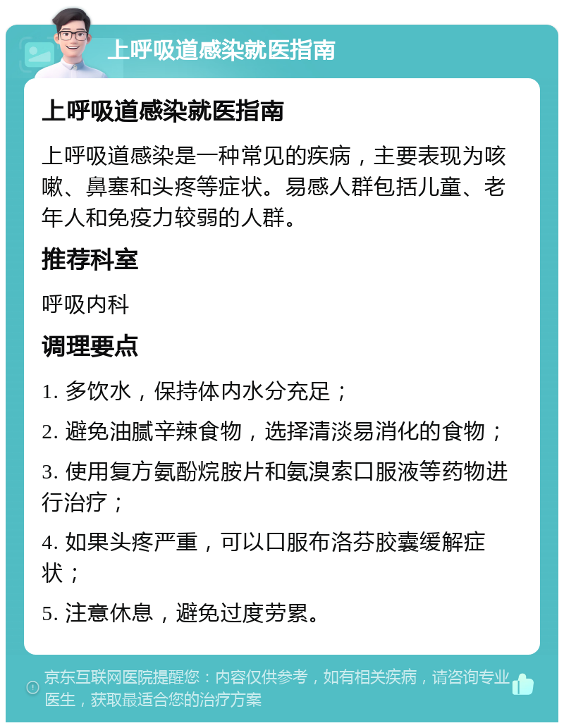 上呼吸道感染就医指南 上呼吸道感染就医指南 上呼吸道感染是一种常见的疾病，主要表现为咳嗽、鼻塞和头疼等症状。易感人群包括儿童、老年人和免疫力较弱的人群。 推荐科室 呼吸内科 调理要点 1. 多饮水，保持体内水分充足； 2. 避免油腻辛辣食物，选择清淡易消化的食物； 3. 使用复方氨酚烷胺片和氨溴索口服液等药物进行治疗； 4. 如果头疼严重，可以口服布洛芬胶囊缓解症状； 5. 注意休息，避免过度劳累。