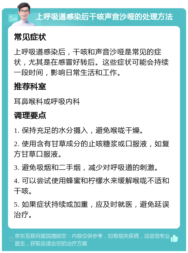 上呼吸道感染后干咳声音沙哑的处理方法 常见症状 上呼吸道感染后，干咳和声音沙哑是常见的症状，尤其是在感冒好转后。这些症状可能会持续一段时间，影响日常生活和工作。 推荐科室 耳鼻喉科或呼吸内科 调理要点 1. 保持充足的水分摄入，避免喉咙干燥。 2. 使用含有甘草成分的止咳糖浆或口服液，如复方甘草口服液。 3. 避免吸烟和二手烟，减少对呼吸道的刺激。 4. 可以尝试使用蜂蜜和柠檬水来缓解喉咙不适和干咳。 5. 如果症状持续或加重，应及时就医，避免延误治疗。