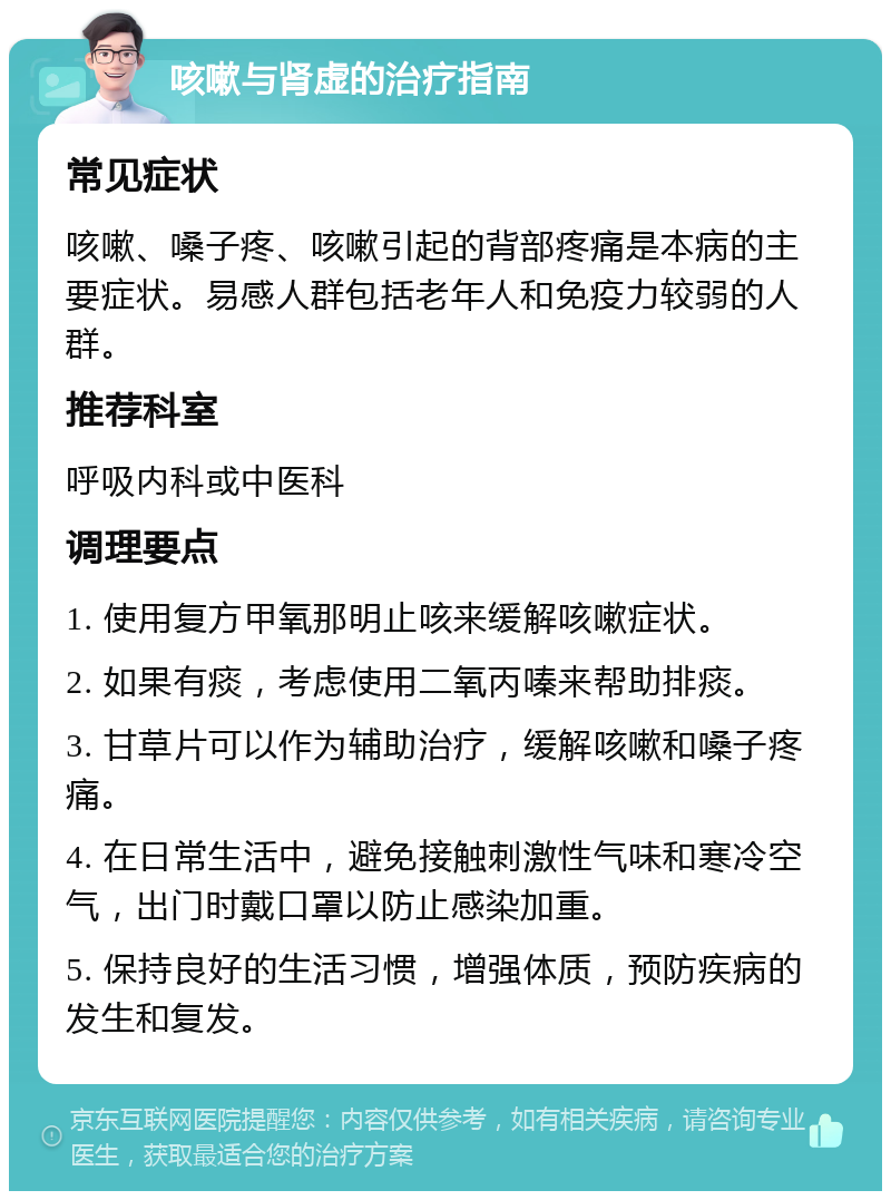 咳嗽与肾虚的治疗指南 常见症状 咳嗽、嗓子疼、咳嗽引起的背部疼痛是本病的主要症状。易感人群包括老年人和免疫力较弱的人群。 推荐科室 呼吸内科或中医科 调理要点 1. 使用复方甲氧那明止咳来缓解咳嗽症状。 2. 如果有痰，考虑使用二氧丙嗪来帮助排痰。 3. 甘草片可以作为辅助治疗，缓解咳嗽和嗓子疼痛。 4. 在日常生活中，避免接触刺激性气味和寒冷空气，出门时戴口罩以防止感染加重。 5. 保持良好的生活习惯，增强体质，预防疾病的发生和复发。