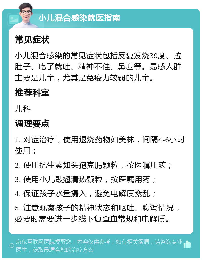 小儿混合感染就医指南 常见症状 小儿混合感染的常见症状包括反复发烧39度、拉肚子、吃了就吐、精神不佳、鼻塞等。易感人群主要是儿童，尤其是免疫力较弱的儿童。 推荐科室 儿科 调理要点 1. 对症治疗，使用退烧药物如美林，间隔4-6小时使用； 2. 使用抗生素如头孢克肟颗粒，按医嘱用药； 3. 使用小儿豉翘清热颗粒，按医嘱用药； 4. 保证孩子水量摄入，避免电解质紊乱； 5. 注意观察孩子的精神状态和呕吐、腹泻情况，必要时需要进一步线下复查血常规和电解质。