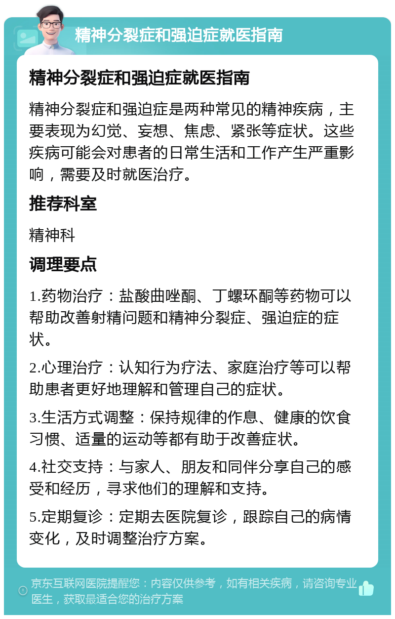 精神分裂症和强迫症就医指南 精神分裂症和强迫症就医指南 精神分裂症和强迫症是两种常见的精神疾病，主要表现为幻觉、妄想、焦虑、紧张等症状。这些疾病可能会对患者的日常生活和工作产生严重影响，需要及时就医治疗。 推荐科室 精神科 调理要点 1.药物治疗：盐酸曲唑酮、丁螺环酮等药物可以帮助改善射精问题和精神分裂症、强迫症的症状。 2.心理治疗：认知行为疗法、家庭治疗等可以帮助患者更好地理解和管理自己的症状。 3.生活方式调整：保持规律的作息、健康的饮食习惯、适量的运动等都有助于改善症状。 4.社交支持：与家人、朋友和同伴分享自己的感受和经历，寻求他们的理解和支持。 5.定期复诊：定期去医院复诊，跟踪自己的病情变化，及时调整治疗方案。