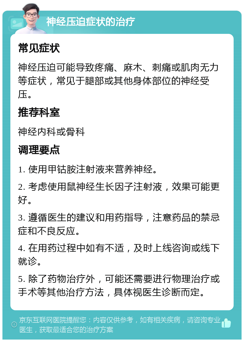 神经压迫症状的治疗 常见症状 神经压迫可能导致疼痛、麻木、刺痛或肌肉无力等症状，常见于腿部或其他身体部位的神经受压。 推荐科室 神经内科或骨科 调理要点 1. 使用甲钴胺注射液来营养神经。 2. 考虑使用鼠神经生长因子注射液，效果可能更好。 3. 遵循医生的建议和用药指导，注意药品的禁忌症和不良反应。 4. 在用药过程中如有不适，及时上线咨询或线下就诊。 5. 除了药物治疗外，可能还需要进行物理治疗或手术等其他治疗方法，具体视医生诊断而定。