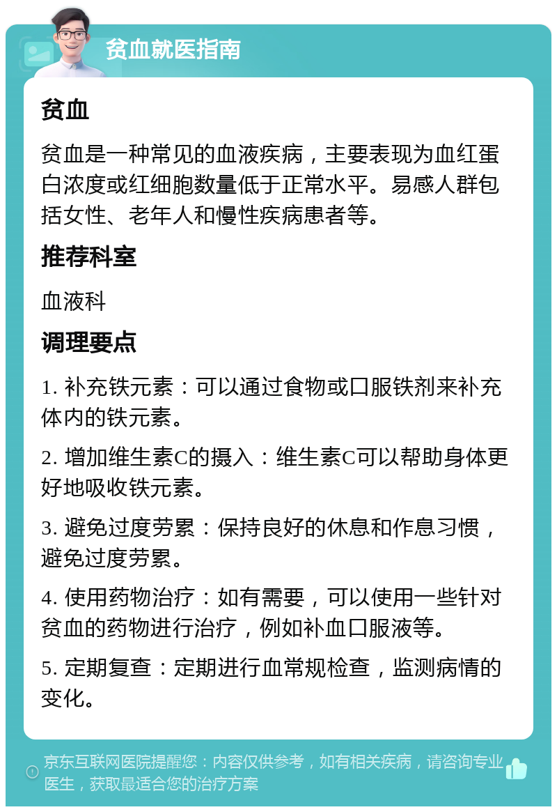 贫血就医指南 贫血 贫血是一种常见的血液疾病，主要表现为血红蛋白浓度或红细胞数量低于正常水平。易感人群包括女性、老年人和慢性疾病患者等。 推荐科室 血液科 调理要点 1. 补充铁元素：可以通过食物或口服铁剂来补充体内的铁元素。 2. 增加维生素C的摄入：维生素C可以帮助身体更好地吸收铁元素。 3. 避免过度劳累：保持良好的休息和作息习惯，避免过度劳累。 4. 使用药物治疗：如有需要，可以使用一些针对贫血的药物进行治疗，例如补血口服液等。 5. 定期复查：定期进行血常规检查，监测病情的变化。