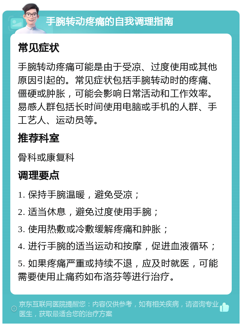 手腕转动疼痛的自我调理指南 常见症状 手腕转动疼痛可能是由于受凉、过度使用或其他原因引起的。常见症状包括手腕转动时的疼痛、僵硬或肿胀，可能会影响日常活动和工作效率。易感人群包括长时间使用电脑或手机的人群、手工艺人、运动员等。 推荐科室 骨科或康复科 调理要点 1. 保持手腕温暖，避免受凉； 2. 适当休息，避免过度使用手腕； 3. 使用热敷或冷敷缓解疼痛和肿胀； 4. 进行手腕的适当运动和按摩，促进血液循环； 5. 如果疼痛严重或持续不退，应及时就医，可能需要使用止痛药如布洛芬等进行治疗。