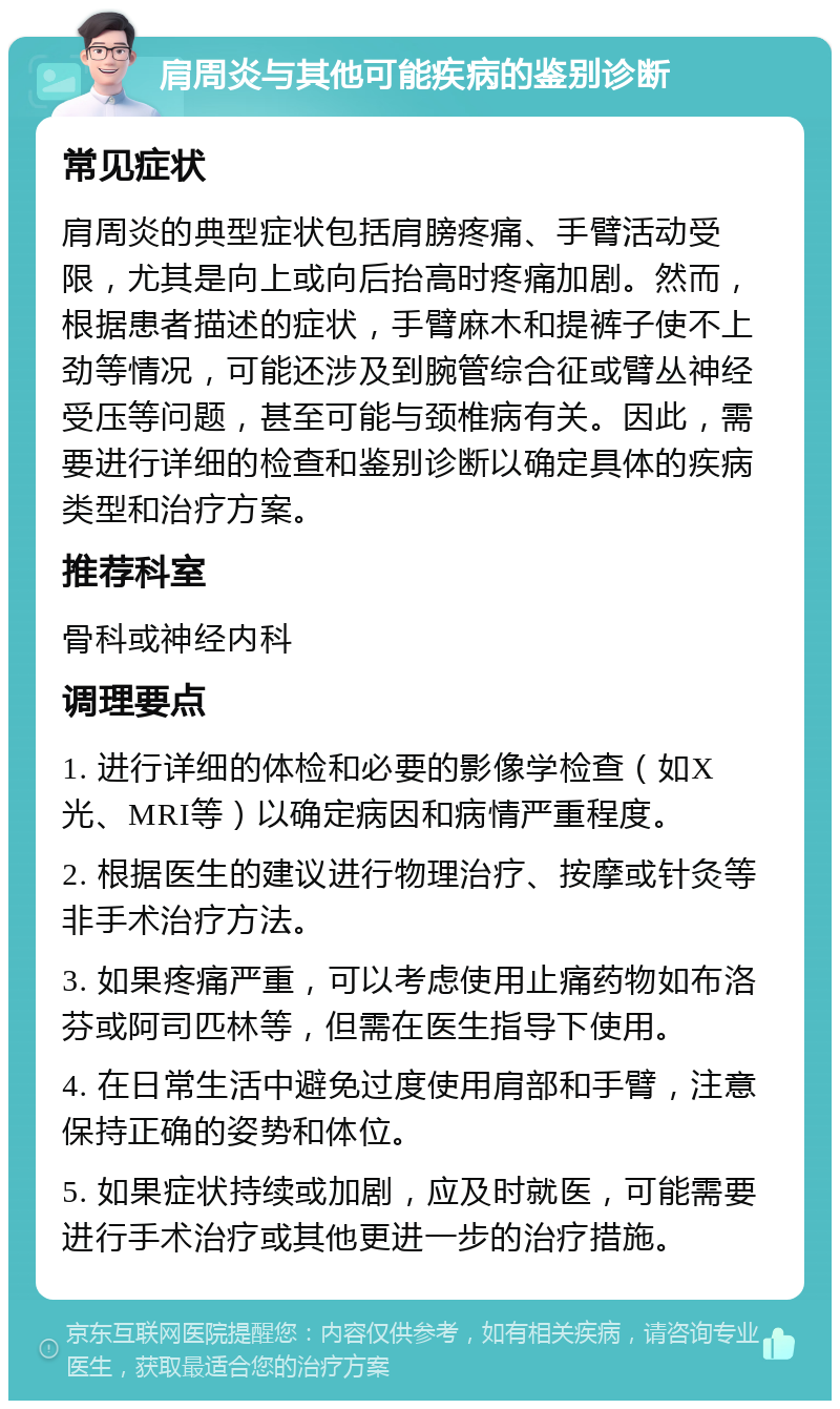 肩周炎与其他可能疾病的鉴别诊断 常见症状 肩周炎的典型症状包括肩膀疼痛、手臂活动受限，尤其是向上或向后抬高时疼痛加剧。然而，根据患者描述的症状，手臂麻木和提裤子使不上劲等情况，可能还涉及到腕管综合征或臂丛神经受压等问题，甚至可能与颈椎病有关。因此，需要进行详细的检查和鉴别诊断以确定具体的疾病类型和治疗方案。 推荐科室 骨科或神经内科 调理要点 1. 进行详细的体检和必要的影像学检查（如X光、MRI等）以确定病因和病情严重程度。 2. 根据医生的建议进行物理治疗、按摩或针灸等非手术治疗方法。 3. 如果疼痛严重，可以考虑使用止痛药物如布洛芬或阿司匹林等，但需在医生指导下使用。 4. 在日常生活中避免过度使用肩部和手臂，注意保持正确的姿势和体位。 5. 如果症状持续或加剧，应及时就医，可能需要进行手术治疗或其他更进一步的治疗措施。