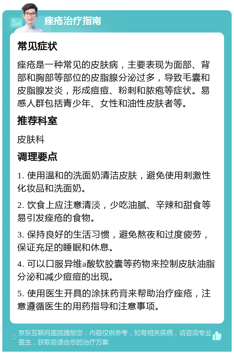 痤疮治疗指南 常见症状 痤疮是一种常见的皮肤病，主要表现为面部、背部和胸部等部位的皮脂腺分泌过多，导致毛囊和皮脂腺发炎，形成痘痘、粉刺和脓疱等症状。易感人群包括青少年、女性和油性皮肤者等。 推荐科室 皮肤科 调理要点 1. 使用温和的洗面奶清洁皮肤，避免使用刺激性化妆品和洗面奶。 2. 饮食上应注意清淡，少吃油腻、辛辣和甜食等易引发痤疮的食物。 3. 保持良好的生活习惯，避免熬夜和过度疲劳，保证充足的睡眠和休息。 4. 可以口服异维a酸软胶囊等药物来控制皮肤油脂分泌和减少痘痘的出现。 5. 使用医生开具的涂抹药膏来帮助治疗痤疮，注意遵循医生的用药指导和注意事项。