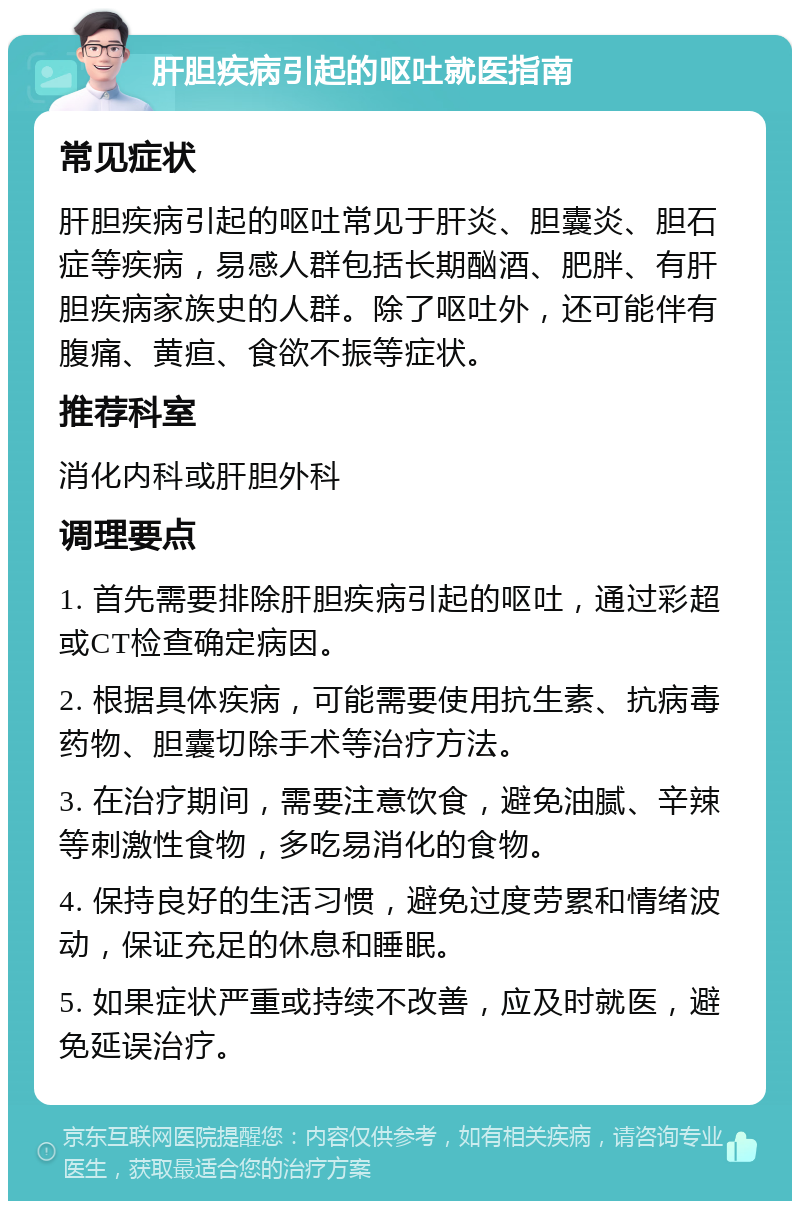 肝胆疾病引起的呕吐就医指南 常见症状 肝胆疾病引起的呕吐常见于肝炎、胆囊炎、胆石症等疾病，易感人群包括长期酗酒、肥胖、有肝胆疾病家族史的人群。除了呕吐外，还可能伴有腹痛、黄疸、食欲不振等症状。 推荐科室 消化内科或肝胆外科 调理要点 1. 首先需要排除肝胆疾病引起的呕吐，通过彩超或CT检查确定病因。 2. 根据具体疾病，可能需要使用抗生素、抗病毒药物、胆囊切除手术等治疗方法。 3. 在治疗期间，需要注意饮食，避免油腻、辛辣等刺激性食物，多吃易消化的食物。 4. 保持良好的生活习惯，避免过度劳累和情绪波动，保证充足的休息和睡眠。 5. 如果症状严重或持续不改善，应及时就医，避免延误治疗。