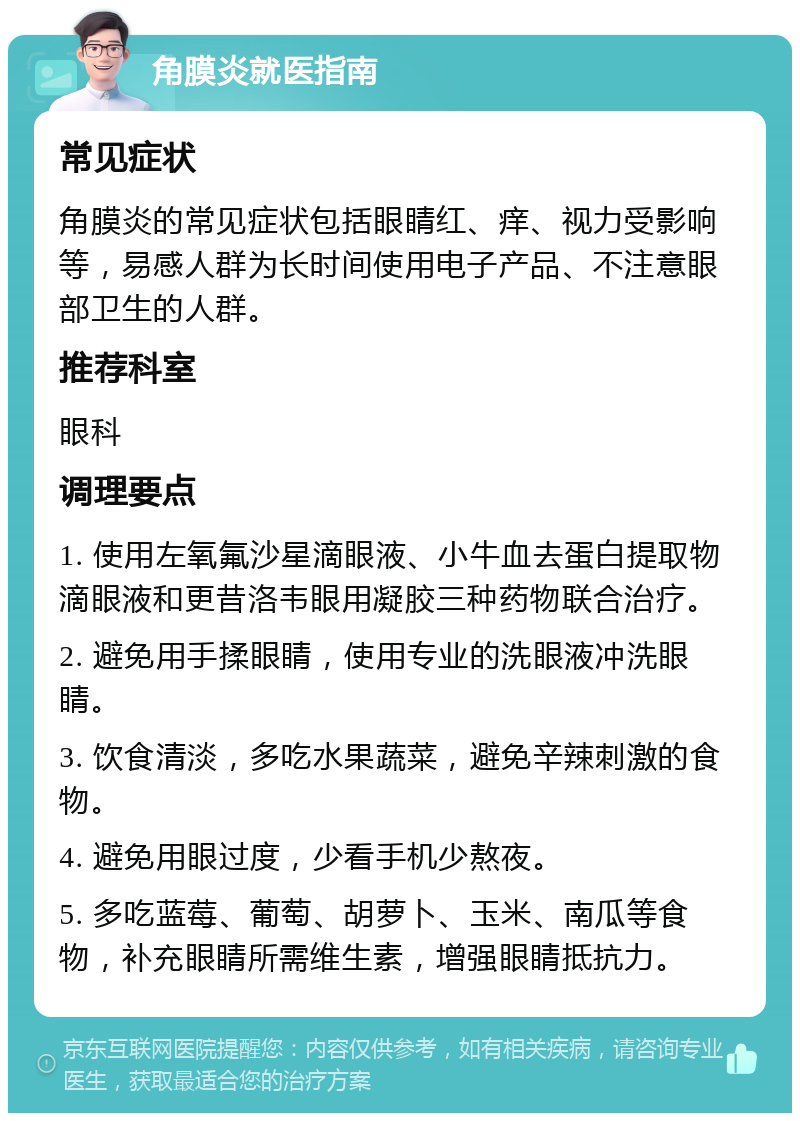 角膜炎就医指南 常见症状 角膜炎的常见症状包括眼睛红、痒、视力受影响等，易感人群为长时间使用电子产品、不注意眼部卫生的人群。 推荐科室 眼科 调理要点 1. 使用左氧氟沙星滴眼液、小牛血去蛋白提取物滴眼液和更昔洛韦眼用凝胶三种药物联合治疗。 2. 避免用手揉眼睛，使用专业的洗眼液冲洗眼睛。 3. 饮食清淡，多吃水果蔬菜，避免辛辣刺激的食物。 4. 避免用眼过度，少看手机少熬夜。 5. 多吃蓝莓、葡萄、胡萝卜、玉米、南瓜等食物，补充眼睛所需维生素，增强眼睛抵抗力。