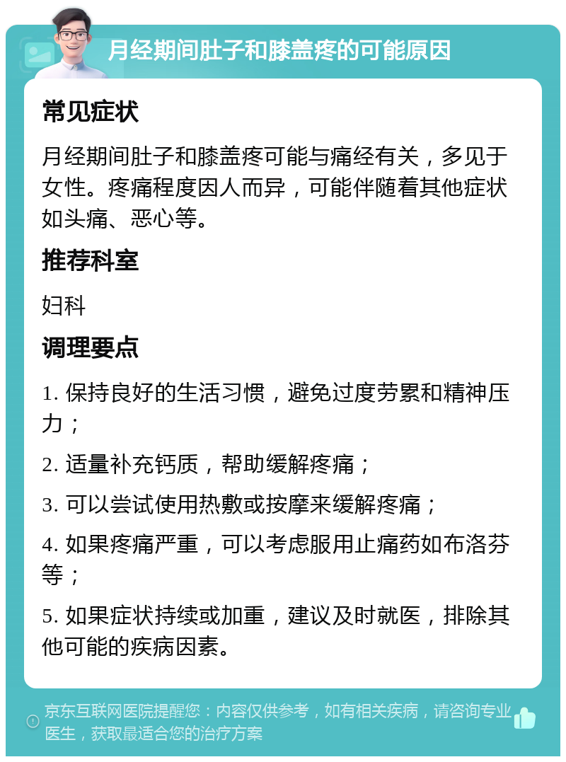 月经期间肚子和膝盖疼的可能原因 常见症状 月经期间肚子和膝盖疼可能与痛经有关，多见于女性。疼痛程度因人而异，可能伴随着其他症状如头痛、恶心等。 推荐科室 妇科 调理要点 1. 保持良好的生活习惯，避免过度劳累和精神压力； 2. 适量补充钙质，帮助缓解疼痛； 3. 可以尝试使用热敷或按摩来缓解疼痛； 4. 如果疼痛严重，可以考虑服用止痛药如布洛芬等； 5. 如果症状持续或加重，建议及时就医，排除其他可能的疾病因素。