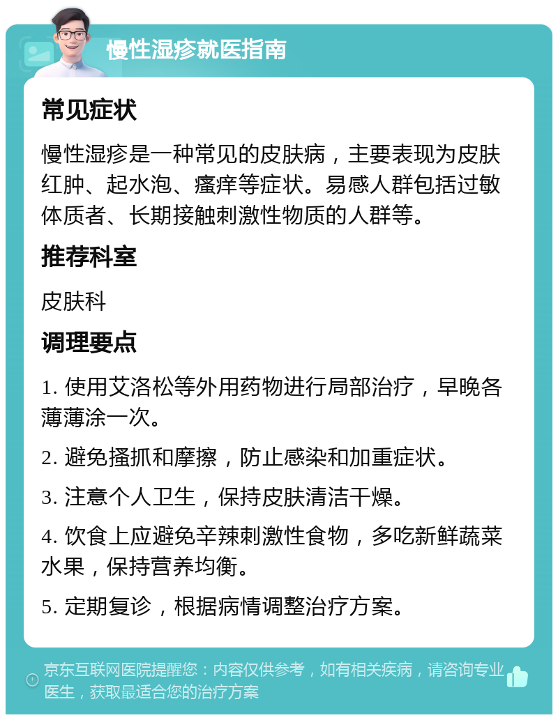 慢性湿疹就医指南 常见症状 慢性湿疹是一种常见的皮肤病，主要表现为皮肤红肿、起水泡、瘙痒等症状。易感人群包括过敏体质者、长期接触刺激性物质的人群等。 推荐科室 皮肤科 调理要点 1. 使用艾洛松等外用药物进行局部治疗，早晚各薄薄涂一次。 2. 避免搔抓和摩擦，防止感染和加重症状。 3. 注意个人卫生，保持皮肤清洁干燥。 4. 饮食上应避免辛辣刺激性食物，多吃新鲜蔬菜水果，保持营养均衡。 5. 定期复诊，根据病情调整治疗方案。