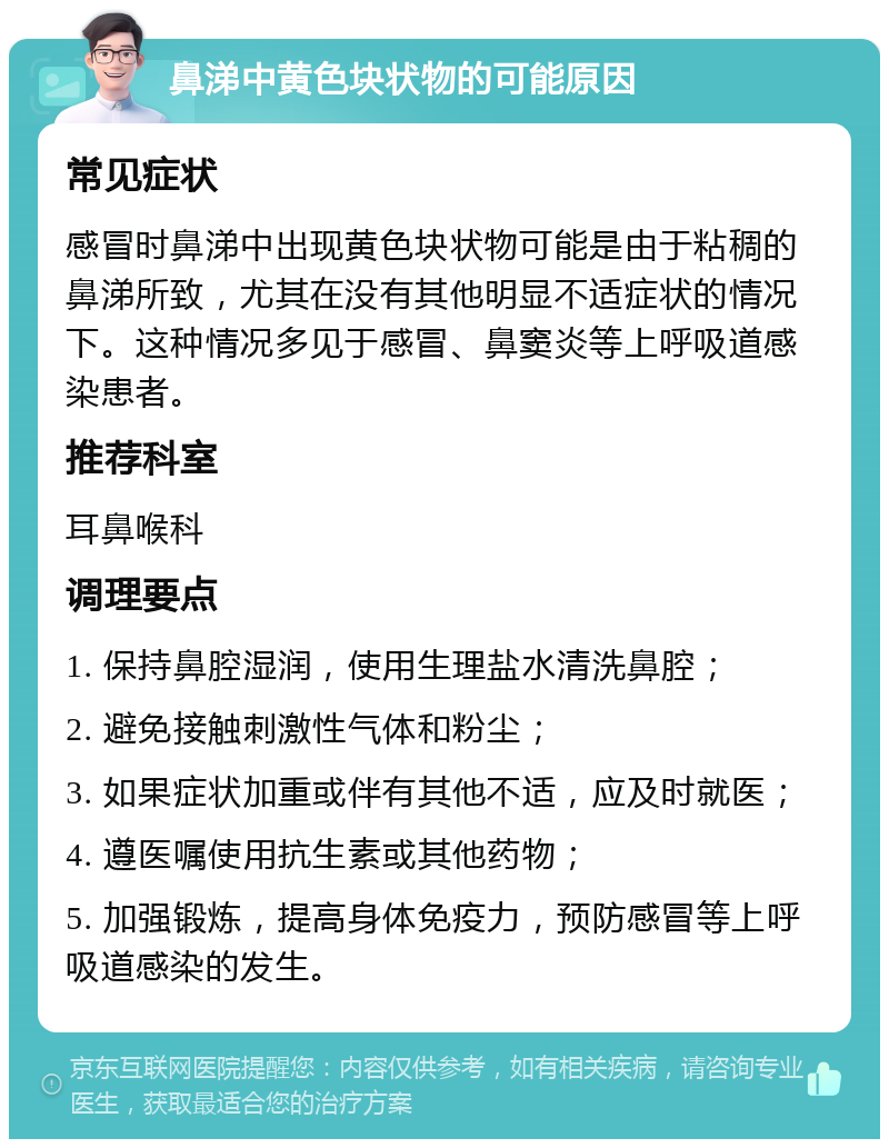 鼻涕中黄色块状物的可能原因 常见症状 感冒时鼻涕中出现黄色块状物可能是由于粘稠的鼻涕所致，尤其在没有其他明显不适症状的情况下。这种情况多见于感冒、鼻窦炎等上呼吸道感染患者。 推荐科室 耳鼻喉科 调理要点 1. 保持鼻腔湿润，使用生理盐水清洗鼻腔； 2. 避免接触刺激性气体和粉尘； 3. 如果症状加重或伴有其他不适，应及时就医； 4. 遵医嘱使用抗生素或其他药物； 5. 加强锻炼，提高身体免疫力，预防感冒等上呼吸道感染的发生。