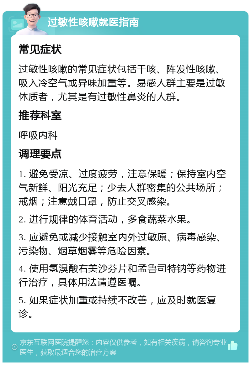 过敏性咳嗽就医指南 常见症状 过敏性咳嗽的常见症状包括干咳、阵发性咳嗽、吸入冷空气或异味加重等。易感人群主要是过敏体质者，尤其是有过敏性鼻炎的人群。 推荐科室 呼吸内科 调理要点 1. 避免受凉、过度疲劳，注意保暖；保持室内空气新鲜、阳光充足；少去人群密集的公共场所；戒烟；注意戴口罩，防止交叉感染。 2. 进行规律的体育活动，多食蔬菜水果。 3. 应避免或减少接触室内外过敏原、病毒感染、污染物、烟草烟雾等危险因素。 4. 使用氢溴酸右美沙芬片和孟鲁司特钠等药物进行治疗，具体用法请遵医嘱。 5. 如果症状加重或持续不改善，应及时就医复诊。