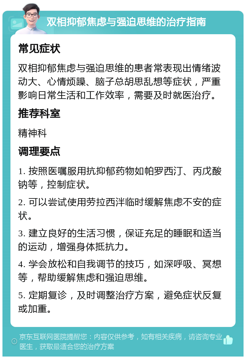 双相抑郁焦虑与强迫思维的治疗指南 常见症状 双相抑郁焦虑与强迫思维的患者常表现出情绪波动大、心情烦躁、脑子总胡思乱想等症状，严重影响日常生活和工作效率，需要及时就医治疗。 推荐科室 精神科 调理要点 1. 按照医嘱服用抗抑郁药物如帕罗西汀、丙戊酸钠等，控制症状。 2. 可以尝试使用劳拉西泮临时缓解焦虑不安的症状。 3. 建立良好的生活习惯，保证充足的睡眠和适当的运动，增强身体抵抗力。 4. 学会放松和自我调节的技巧，如深呼吸、冥想等，帮助缓解焦虑和强迫思维。 5. 定期复诊，及时调整治疗方案，避免症状反复或加重。