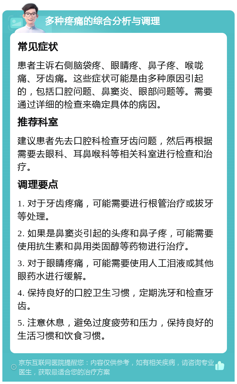 多种疼痛的综合分析与调理 常见症状 患者主诉右侧脑袋疼、眼睛疼、鼻子疼、喉咙痛、牙齿痛。这些症状可能是由多种原因引起的，包括口腔问题、鼻窦炎、眼部问题等。需要通过详细的检查来确定具体的病因。 推荐科室 建议患者先去口腔科检查牙齿问题，然后再根据需要去眼科、耳鼻喉科等相关科室进行检查和治疗。 调理要点 1. 对于牙齿疼痛，可能需要进行根管治疗或拔牙等处理。 2. 如果是鼻窦炎引起的头疼和鼻子疼，可能需要使用抗生素和鼻用类固醇等药物进行治疗。 3. 对于眼睛疼痛，可能需要使用人工泪液或其他眼药水进行缓解。 4. 保持良好的口腔卫生习惯，定期洗牙和检查牙齿。 5. 注意休息，避免过度疲劳和压力，保持良好的生活习惯和饮食习惯。