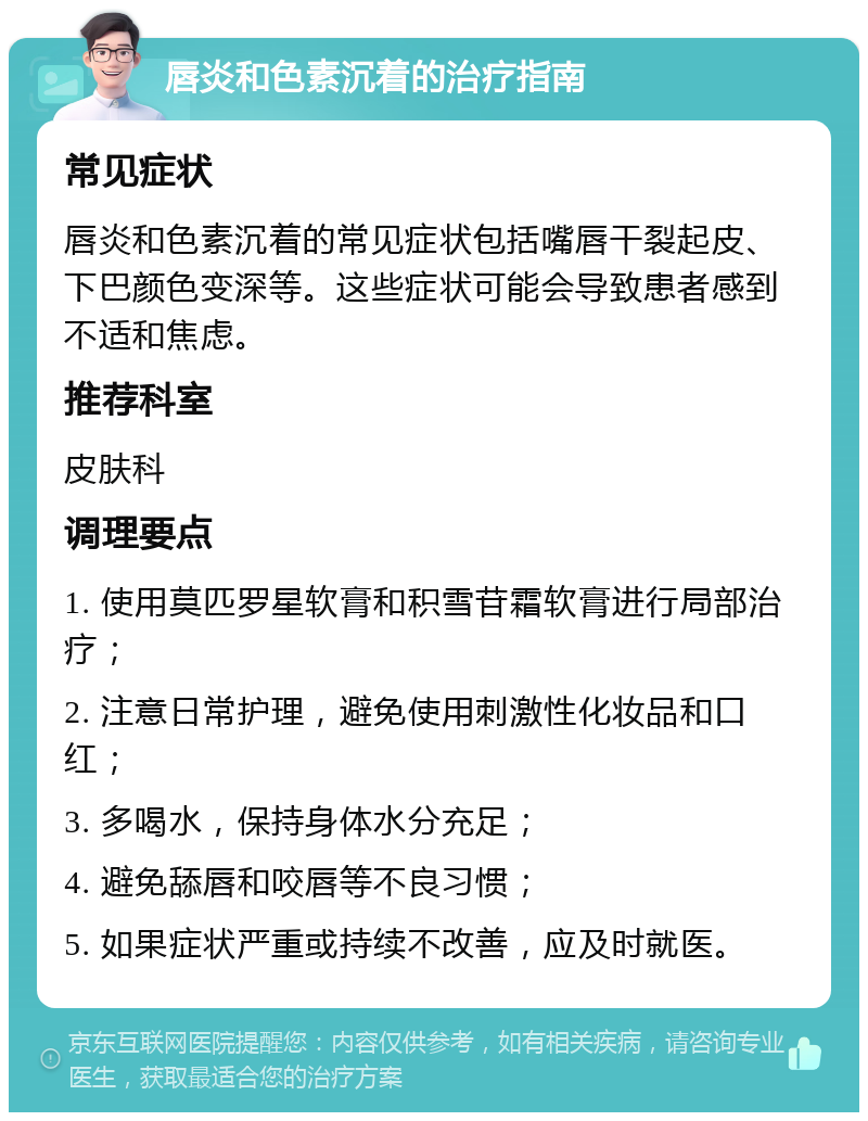 唇炎和色素沉着的治疗指南 常见症状 唇炎和色素沉着的常见症状包括嘴唇干裂起皮、下巴颜色变深等。这些症状可能会导致患者感到不适和焦虑。 推荐科室 皮肤科 调理要点 1. 使用莫匹罗星软膏和积雪苷霜软膏进行局部治疗； 2. 注意日常护理，避免使用刺激性化妆品和口红； 3. 多喝水，保持身体水分充足； 4. 避免舔唇和咬唇等不良习惯； 5. 如果症状严重或持续不改善，应及时就医。