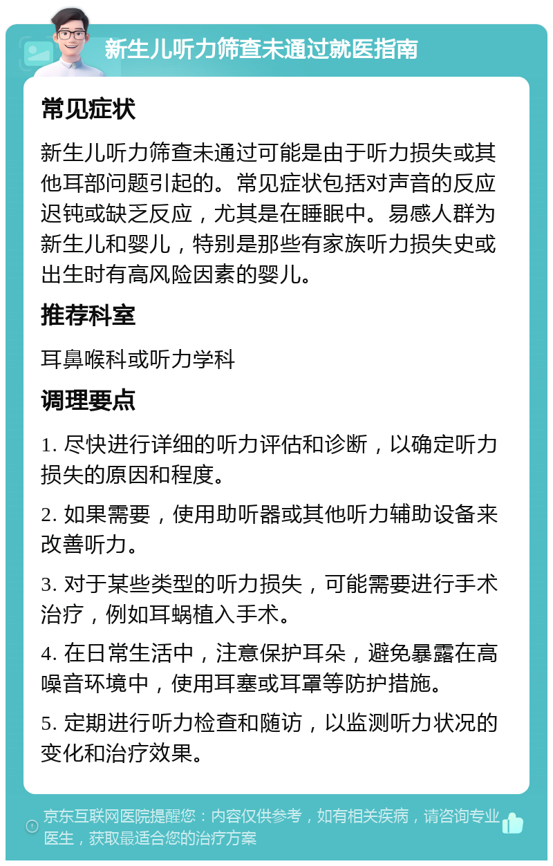 新生儿听力筛查未通过就医指南 常见症状 新生儿听力筛查未通过可能是由于听力损失或其他耳部问题引起的。常见症状包括对声音的反应迟钝或缺乏反应，尤其是在睡眠中。易感人群为新生儿和婴儿，特别是那些有家族听力损失史或出生时有高风险因素的婴儿。 推荐科室 耳鼻喉科或听力学科 调理要点 1. 尽快进行详细的听力评估和诊断，以确定听力损失的原因和程度。 2. 如果需要，使用助听器或其他听力辅助设备来改善听力。 3. 对于某些类型的听力损失，可能需要进行手术治疗，例如耳蜗植入手术。 4. 在日常生活中，注意保护耳朵，避免暴露在高噪音环境中，使用耳塞或耳罩等防护措施。 5. 定期进行听力检查和随访，以监测听力状况的变化和治疗效果。