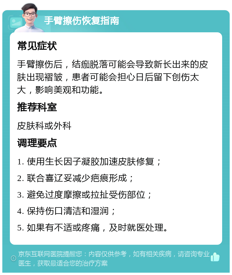 手臂擦伤恢复指南 常见症状 手臂擦伤后，结痂脱落可能会导致新长出来的皮肤出现褶皱，患者可能会担心日后留下创伤太大，影响美观和功能。 推荐科室 皮肤科或外科 调理要点 1. 使用生长因子凝胶加速皮肤修复； 2. 联合喜辽妥减少疤痕形成； 3. 避免过度摩擦或拉扯受伤部位； 4. 保持伤口清洁和湿润； 5. 如果有不适或疼痛，及时就医处理。