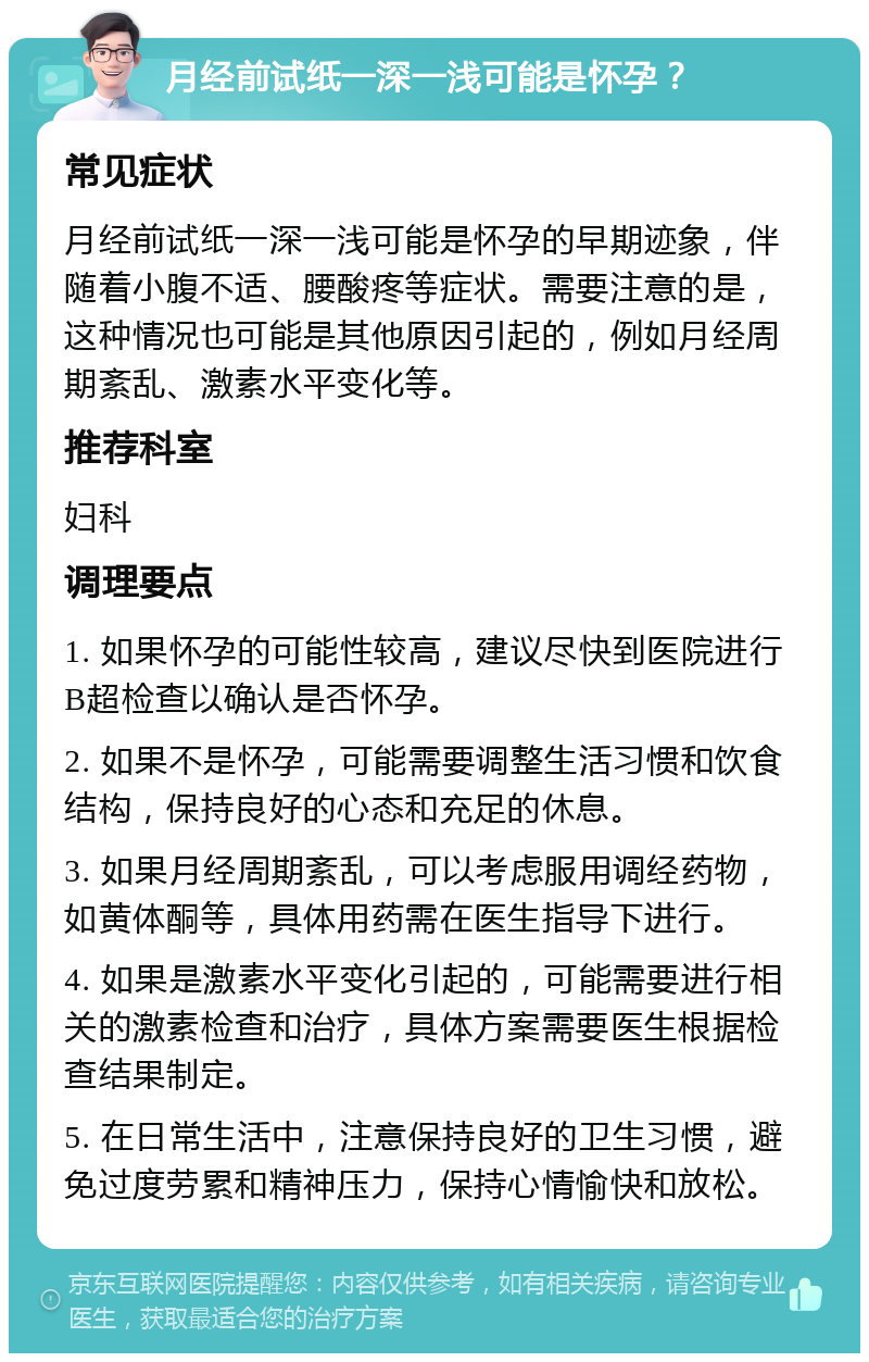 月经前试纸一深一浅可能是怀孕？ 常见症状 月经前试纸一深一浅可能是怀孕的早期迹象，伴随着小腹不适、腰酸疼等症状。需要注意的是，这种情况也可能是其他原因引起的，例如月经周期紊乱、激素水平变化等。 推荐科室 妇科 调理要点 1. 如果怀孕的可能性较高，建议尽快到医院进行B超检查以确认是否怀孕。 2. 如果不是怀孕，可能需要调整生活习惯和饮食结构，保持良好的心态和充足的休息。 3. 如果月经周期紊乱，可以考虑服用调经药物，如黄体酮等，具体用药需在医生指导下进行。 4. 如果是激素水平变化引起的，可能需要进行相关的激素检查和治疗，具体方案需要医生根据检查结果制定。 5. 在日常生活中，注意保持良好的卫生习惯，避免过度劳累和精神压力，保持心情愉快和放松。