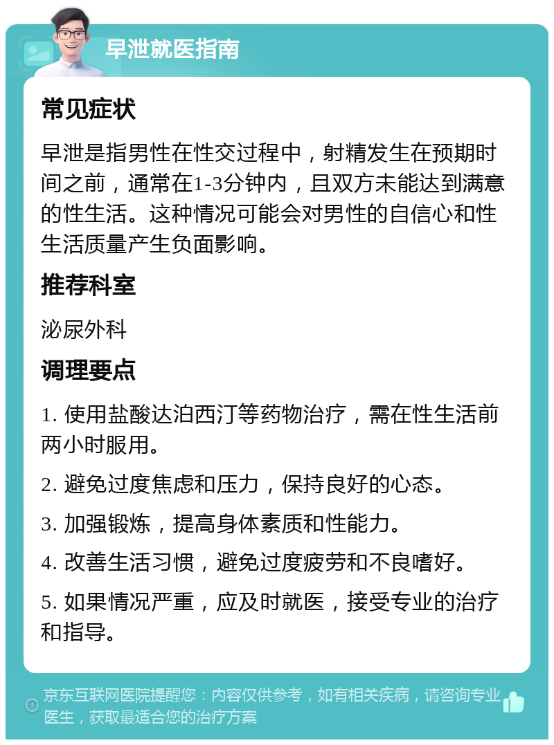 早泄就医指南 常见症状 早泄是指男性在性交过程中，射精发生在预期时间之前，通常在1-3分钟内，且双方未能达到满意的性生活。这种情况可能会对男性的自信心和性生活质量产生负面影响。 推荐科室 泌尿外科 调理要点 1. 使用盐酸达泊西汀等药物治疗，需在性生活前两小时服用。 2. 避免过度焦虑和压力，保持良好的心态。 3. 加强锻炼，提高身体素质和性能力。 4. 改善生活习惯，避免过度疲劳和不良嗜好。 5. 如果情况严重，应及时就医，接受专业的治疗和指导。