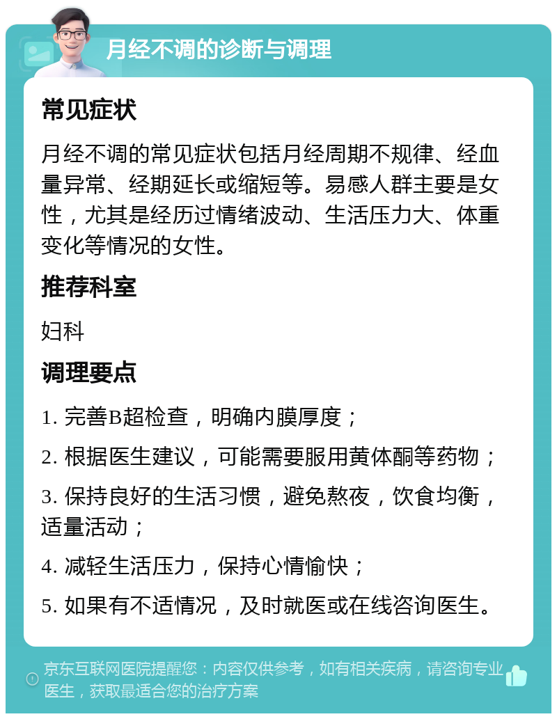 月经不调的诊断与调理 常见症状 月经不调的常见症状包括月经周期不规律、经血量异常、经期延长或缩短等。易感人群主要是女性，尤其是经历过情绪波动、生活压力大、体重变化等情况的女性。 推荐科室 妇科 调理要点 1. 完善B超检查，明确内膜厚度； 2. 根据医生建议，可能需要服用黄体酮等药物； 3. 保持良好的生活习惯，避免熬夜，饮食均衡，适量活动； 4. 减轻生活压力，保持心情愉快； 5. 如果有不适情况，及时就医或在线咨询医生。