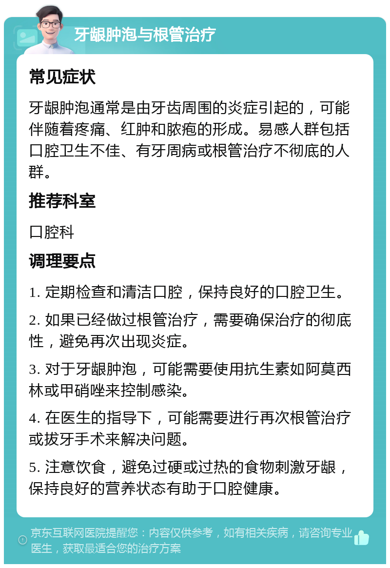 牙龈肿泡与根管治疗 常见症状 牙龈肿泡通常是由牙齿周围的炎症引起的，可能伴随着疼痛、红肿和脓疱的形成。易感人群包括口腔卫生不佳、有牙周病或根管治疗不彻底的人群。 推荐科室 口腔科 调理要点 1. 定期检查和清洁口腔，保持良好的口腔卫生。 2. 如果已经做过根管治疗，需要确保治疗的彻底性，避免再次出现炎症。 3. 对于牙龈肿泡，可能需要使用抗生素如阿莫西林或甲硝唑来控制感染。 4. 在医生的指导下，可能需要进行再次根管治疗或拔牙手术来解决问题。 5. 注意饮食，避免过硬或过热的食物刺激牙龈，保持良好的营养状态有助于口腔健康。