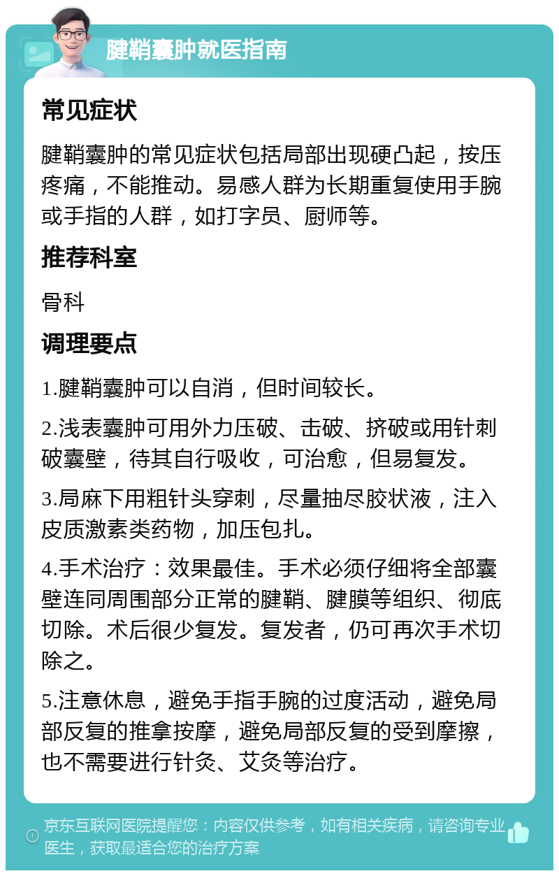 腱鞘囊肿就医指南 常见症状 腱鞘囊肿的常见症状包括局部出现硬凸起，按压疼痛，不能推动。易感人群为长期重复使用手腕或手指的人群，如打字员、厨师等。 推荐科室 骨科 调理要点 1.腱鞘囊肿可以自消，但时间较长。 2.浅表囊肿可用外力压破、击破、挤破或用针刺破囊壁，待其自行吸收，可治愈，但易复发。 3.局麻下用粗针头穿刺，尽量抽尽胶状液，注入皮质激素类药物，加压包扎。 4.手术治疗：效果最佳。手术必须仔细将全部囊壁连同周围部分正常的腱鞘、腱膜等组织、彻底切除。术后很少复发。复发者，仍可再次手术切除之。 5.注意休息，避免手指手腕的过度活动，避免局部反复的推拿按摩，避免局部反复的受到摩擦，也不需要进行针灸、艾灸等治疗。