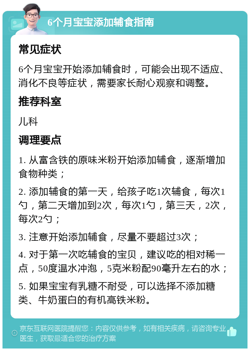 6个月宝宝添加辅食指南 常见症状 6个月宝宝开始添加辅食时，可能会出现不适应、消化不良等症状，需要家长耐心观察和调整。 推荐科室 儿科 调理要点 1. 从富含铁的原味米粉开始添加辅食，逐渐增加食物种类； 2. 添加辅食的第一天，给孩子吃1次辅食，每次1勺，第二天增加到2次，每次1勺，第三天，2次，每次2勺； 3. 注意开始添加辅食，尽量不要超过3次； 4. 对于第一次吃辅食的宝贝，建议吃的相对稀一点，50度温水冲泡，5克米粉配90毫升左右的水； 5. 如果宝宝有乳糖不耐受，可以选择不添加糖类、牛奶蛋白的有机高铁米粉。