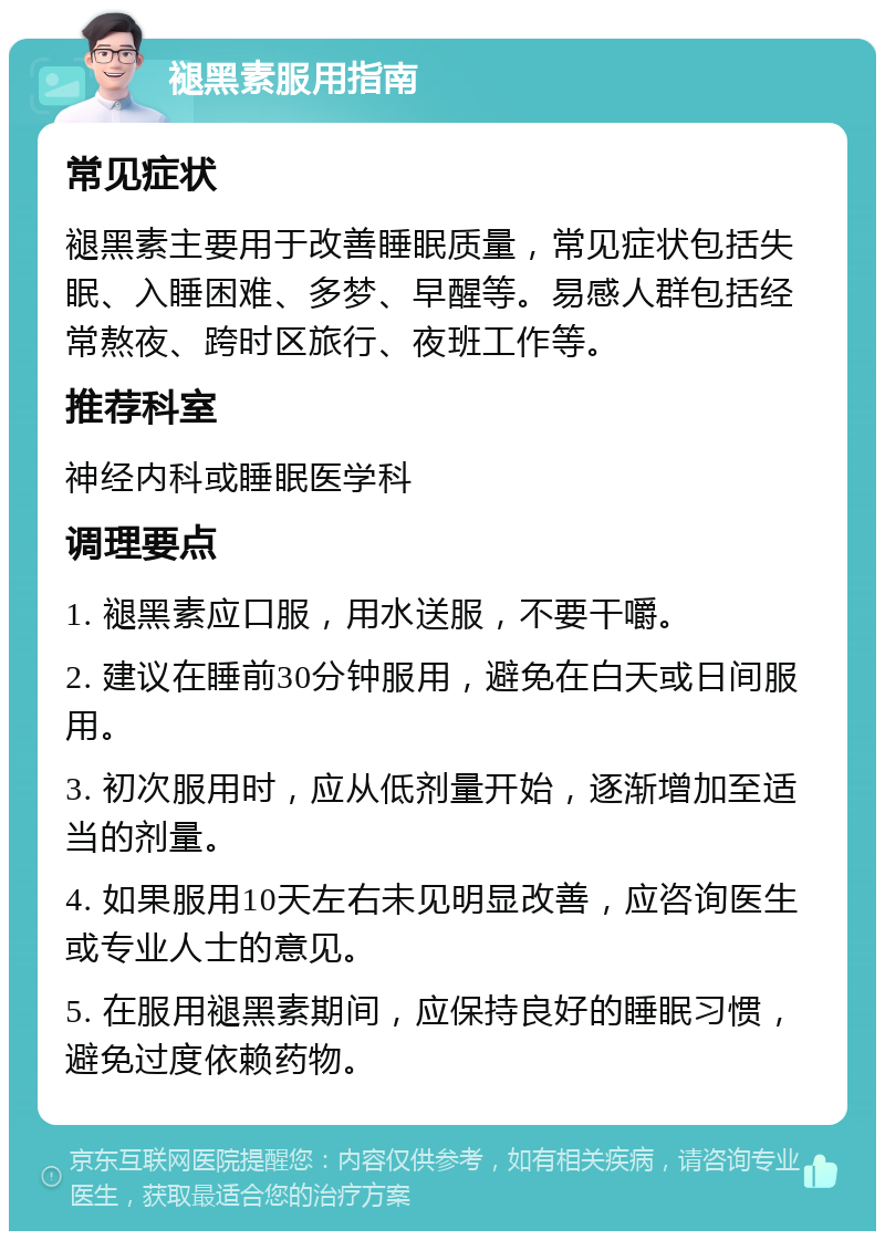 褪黑素服用指南 常见症状 褪黑素主要用于改善睡眠质量，常见症状包括失眠、入睡困难、多梦、早醒等。易感人群包括经常熬夜、跨时区旅行、夜班工作等。 推荐科室 神经内科或睡眠医学科 调理要点 1. 褪黑素应口服，用水送服，不要干嚼。 2. 建议在睡前30分钟服用，避免在白天或日间服用。 3. 初次服用时，应从低剂量开始，逐渐增加至适当的剂量。 4. 如果服用10天左右未见明显改善，应咨询医生或专业人士的意见。 5. 在服用褪黑素期间，应保持良好的睡眠习惯，避免过度依赖药物。