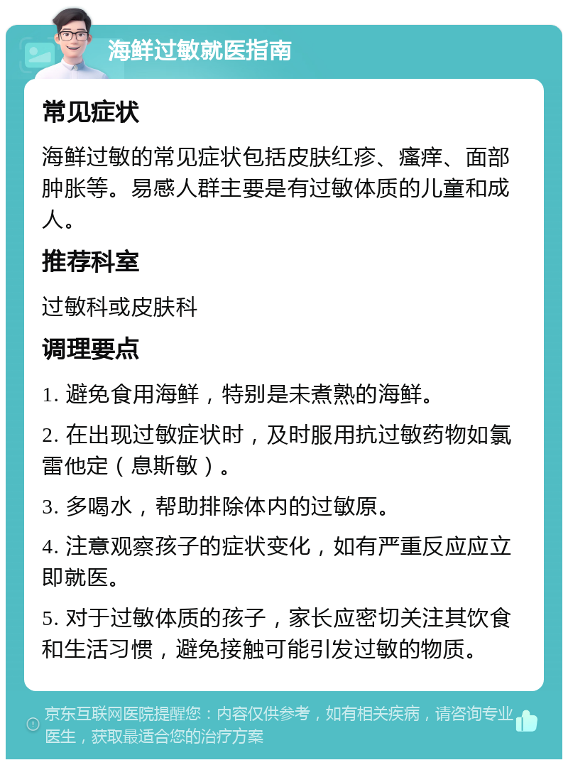 海鲜过敏就医指南 常见症状 海鲜过敏的常见症状包括皮肤红疹、瘙痒、面部肿胀等。易感人群主要是有过敏体质的儿童和成人。 推荐科室 过敏科或皮肤科 调理要点 1. 避免食用海鲜，特别是未煮熟的海鲜。 2. 在出现过敏症状时，及时服用抗过敏药物如氯雷他定（息斯敏）。 3. 多喝水，帮助排除体内的过敏原。 4. 注意观察孩子的症状变化，如有严重反应应立即就医。 5. 对于过敏体质的孩子，家长应密切关注其饮食和生活习惯，避免接触可能引发过敏的物质。