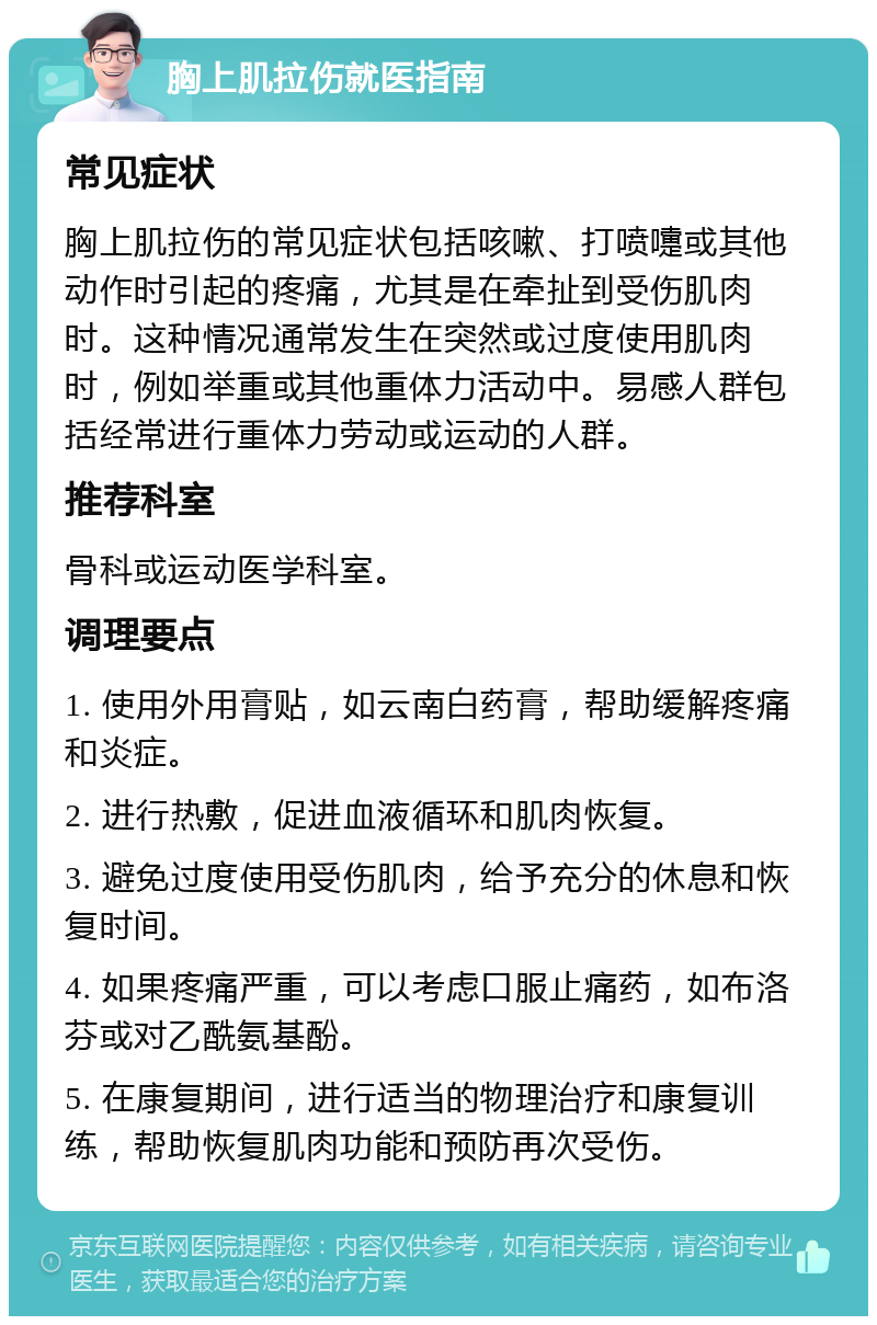 胸上肌拉伤就医指南 常见症状 胸上肌拉伤的常见症状包括咳嗽、打喷嚏或其他动作时引起的疼痛，尤其是在牵扯到受伤肌肉时。这种情况通常发生在突然或过度使用肌肉时，例如举重或其他重体力活动中。易感人群包括经常进行重体力劳动或运动的人群。 推荐科室 骨科或运动医学科室。 调理要点 1. 使用外用膏贴，如云南白药膏，帮助缓解疼痛和炎症。 2. 进行热敷，促进血液循环和肌肉恢复。 3. 避免过度使用受伤肌肉，给予充分的休息和恢复时间。 4. 如果疼痛严重，可以考虑口服止痛药，如布洛芬或对乙酰氨基酚。 5. 在康复期间，进行适当的物理治疗和康复训练，帮助恢复肌肉功能和预防再次受伤。