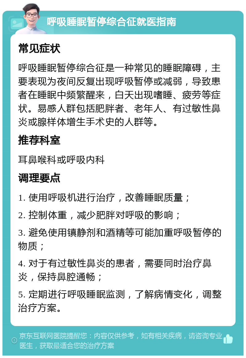 呼吸睡眠暂停综合征就医指南 常见症状 呼吸睡眠暂停综合征是一种常见的睡眠障碍，主要表现为夜间反复出现呼吸暂停或减弱，导致患者在睡眠中频繁醒来，白天出现嗜睡、疲劳等症状。易感人群包括肥胖者、老年人、有过敏性鼻炎或腺样体增生手术史的人群等。 推荐科室 耳鼻喉科或呼吸内科 调理要点 1. 使用呼吸机进行治疗，改善睡眠质量； 2. 控制体重，减少肥胖对呼吸的影响； 3. 避免使用镇静剂和酒精等可能加重呼吸暂停的物质； 4. 对于有过敏性鼻炎的患者，需要同时治疗鼻炎，保持鼻腔通畅； 5. 定期进行呼吸睡眠监测，了解病情变化，调整治疗方案。