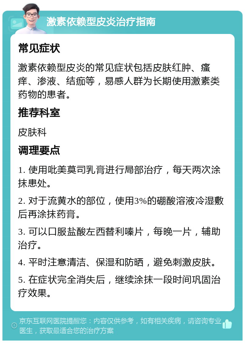 激素依赖型皮炎治疗指南 常见症状 激素依赖型皮炎的常见症状包括皮肤红肿、瘙痒、渗液、结痂等，易感人群为长期使用激素类药物的患者。 推荐科室 皮肤科 调理要点 1. 使用吡美莫司乳膏进行局部治疗，每天两次涂抹患处。 2. 对于流黄水的部位，使用3%的硼酸溶液冷湿敷后再涂抹药膏。 3. 可以口服盐酸左西替利嗪片，每晚一片，辅助治疗。 4. 平时注意清洁、保湿和防晒，避免刺激皮肤。 5. 在症状完全消失后，继续涂抹一段时间巩固治疗效果。