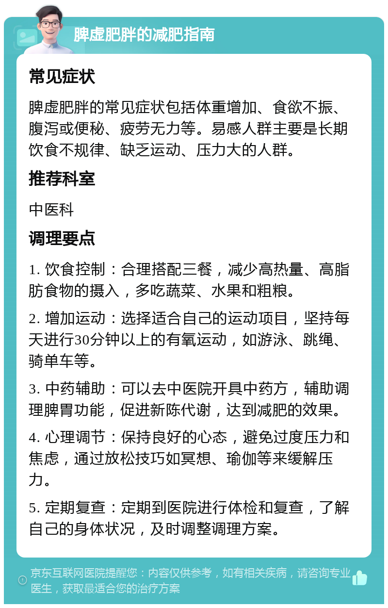 脾虚肥胖的减肥指南 常见症状 脾虚肥胖的常见症状包括体重增加、食欲不振、腹泻或便秘、疲劳无力等。易感人群主要是长期饮食不规律、缺乏运动、压力大的人群。 推荐科室 中医科 调理要点 1. 饮食控制：合理搭配三餐，减少高热量、高脂肪食物的摄入，多吃蔬菜、水果和粗粮。 2. 增加运动：选择适合自己的运动项目，坚持每天进行30分钟以上的有氧运动，如游泳、跳绳、骑单车等。 3. 中药辅助：可以去中医院开具中药方，辅助调理脾胃功能，促进新陈代谢，达到减肥的效果。 4. 心理调节：保持良好的心态，避免过度压力和焦虑，通过放松技巧如冥想、瑜伽等来缓解压力。 5. 定期复查：定期到医院进行体检和复查，了解自己的身体状况，及时调整调理方案。