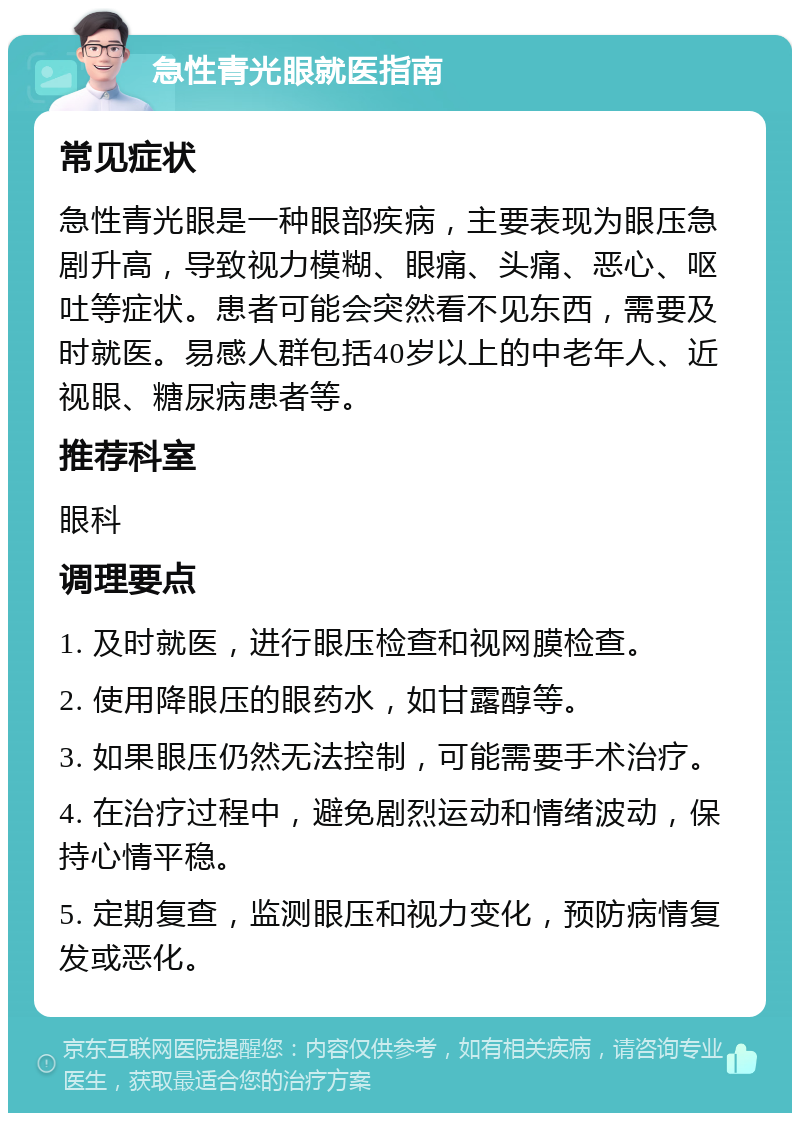 急性青光眼就医指南 常见症状 急性青光眼是一种眼部疾病，主要表现为眼压急剧升高，导致视力模糊、眼痛、头痛、恶心、呕吐等症状。患者可能会突然看不见东西，需要及时就医。易感人群包括40岁以上的中老年人、近视眼、糖尿病患者等。 推荐科室 眼科 调理要点 1. 及时就医，进行眼压检查和视网膜检查。 2. 使用降眼压的眼药水，如甘露醇等。 3. 如果眼压仍然无法控制，可能需要手术治疗。 4. 在治疗过程中，避免剧烈运动和情绪波动，保持心情平稳。 5. 定期复查，监测眼压和视力变化，预防病情复发或恶化。