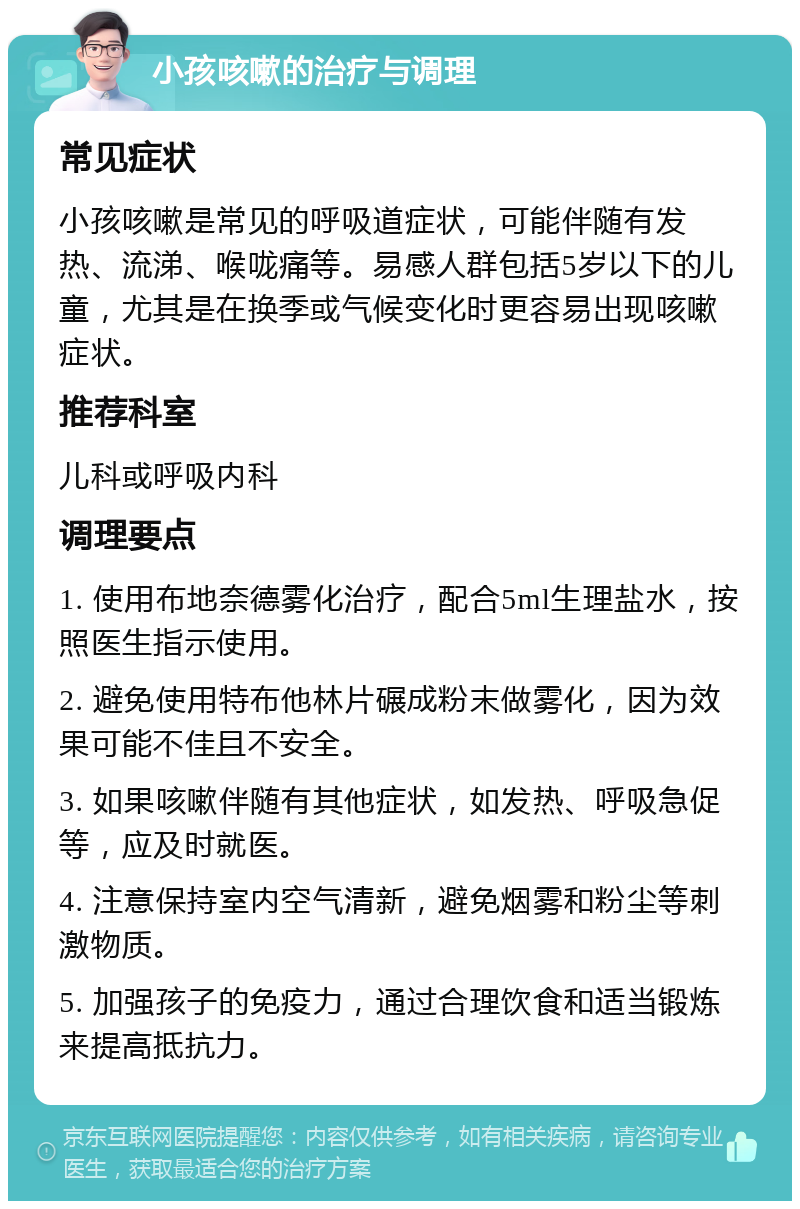 小孩咳嗽的治疗与调理 常见症状 小孩咳嗽是常见的呼吸道症状，可能伴随有发热、流涕、喉咙痛等。易感人群包括5岁以下的儿童，尤其是在换季或气候变化时更容易出现咳嗽症状。 推荐科室 儿科或呼吸内科 调理要点 1. 使用布地奈德雾化治疗，配合5ml生理盐水，按照医生指示使用。 2. 避免使用特布他林片碾成粉末做雾化，因为效果可能不佳且不安全。 3. 如果咳嗽伴随有其他症状，如发热、呼吸急促等，应及时就医。 4. 注意保持室内空气清新，避免烟雾和粉尘等刺激物质。 5. 加强孩子的免疫力，通过合理饮食和适当锻炼来提高抵抗力。