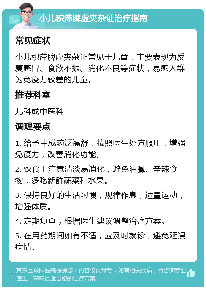 小儿积滞脾虚夹杂证治疗指南 常见症状 小儿积滞脾虚夹杂证常见于儿童，主要表现为反复感冒、食欲不振、消化不良等症状，易感人群为免疫力较差的儿童。 推荐科室 儿科或中医科 调理要点 1. 给予中成药泛福舒，按照医生处方服用，增强免疫力，改善消化功能。 2. 饮食上注意清淡易消化，避免油腻、辛辣食物，多吃新鲜蔬菜和水果。 3. 保持良好的生活习惯，规律作息，适量运动，增强体质。 4. 定期复查，根据医生建议调整治疗方案。 5. 在用药期间如有不适，应及时就诊，避免延误病情。