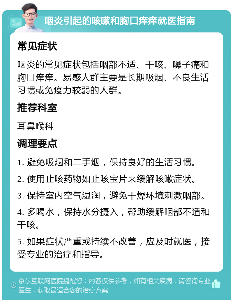 咽炎引起的咳嗽和胸口痒痒就医指南 常见症状 咽炎的常见症状包括咽部不适、干咳、嗓子痛和胸口痒痒。易感人群主要是长期吸烟、不良生活习惯或免疫力较弱的人群。 推荐科室 耳鼻喉科 调理要点 1. 避免吸烟和二手烟，保持良好的生活习惯。 2. 使用止咳药物如止咳宝片来缓解咳嗽症状。 3. 保持室内空气湿润，避免干燥环境刺激咽部。 4. 多喝水，保持水分摄入，帮助缓解咽部不适和干咳。 5. 如果症状严重或持续不改善，应及时就医，接受专业的治疗和指导。