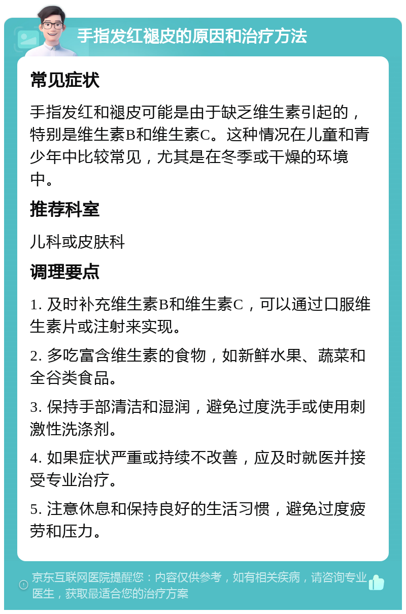 手指发红褪皮的原因和治疗方法 常见症状 手指发红和褪皮可能是由于缺乏维生素引起的，特别是维生素B和维生素C。这种情况在儿童和青少年中比较常见，尤其是在冬季或干燥的环境中。 推荐科室 儿科或皮肤科 调理要点 1. 及时补充维生素B和维生素C，可以通过口服维生素片或注射来实现。 2. 多吃富含维生素的食物，如新鲜水果、蔬菜和全谷类食品。 3. 保持手部清洁和湿润，避免过度洗手或使用刺激性洗涤剂。 4. 如果症状严重或持续不改善，应及时就医并接受专业治疗。 5. 注意休息和保持良好的生活习惯，避免过度疲劳和压力。