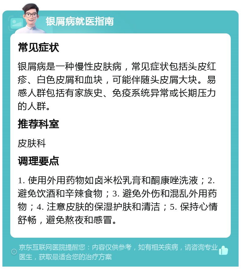 银屑病就医指南 常见症状 银屑病是一种慢性皮肤病，常见症状包括头皮红疹、白色皮屑和血块，可能伴随头皮屑大块。易感人群包括有家族史、免疫系统异常或长期压力的人群。 推荐科室 皮肤科 调理要点 1. 使用外用药物如卤米松乳膏和酮康唑洗液；2. 避免饮酒和辛辣食物；3. 避免外伤和混乱外用药物；4. 注意皮肤的保湿护肤和清洁；5. 保持心情舒畅，避免熬夜和感冒。