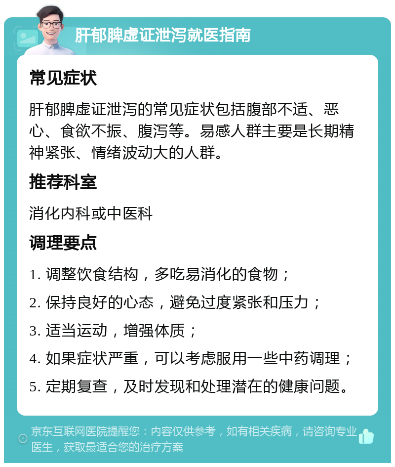 肝郁脾虚证泄泻就医指南 常见症状 肝郁脾虚证泄泻的常见症状包括腹部不适、恶心、食欲不振、腹泻等。易感人群主要是长期精神紧张、情绪波动大的人群。 推荐科室 消化内科或中医科 调理要点 1. 调整饮食结构，多吃易消化的食物； 2. 保持良好的心态，避免过度紧张和压力； 3. 适当运动，增强体质； 4. 如果症状严重，可以考虑服用一些中药调理； 5. 定期复查，及时发现和处理潜在的健康问题。