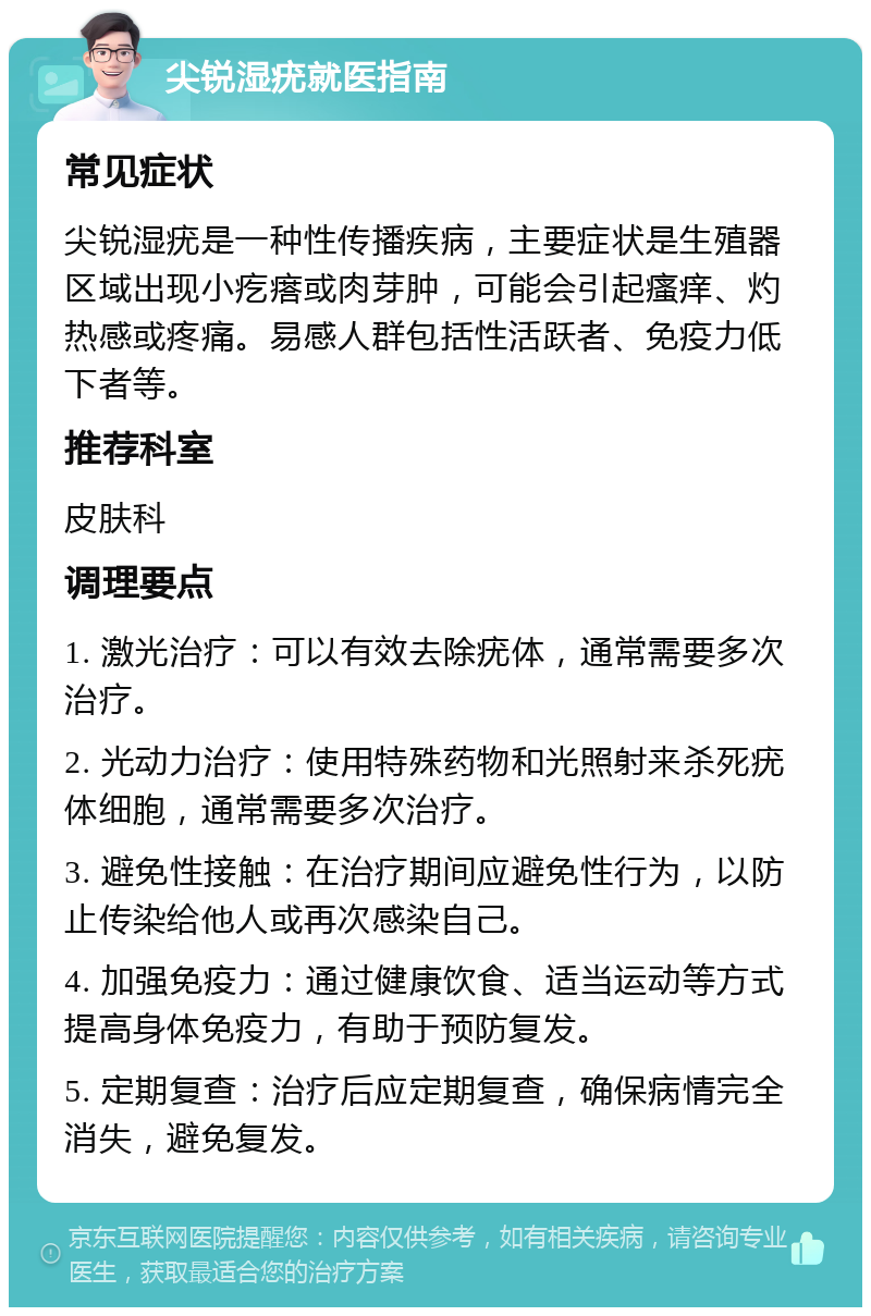 尖锐湿疣就医指南 常见症状 尖锐湿疣是一种性传播疾病，主要症状是生殖器区域出现小疙瘩或肉芽肿，可能会引起瘙痒、灼热感或疼痛。易感人群包括性活跃者、免疫力低下者等。 推荐科室 皮肤科 调理要点 1. 激光治疗：可以有效去除疣体，通常需要多次治疗。 2. 光动力治疗：使用特殊药物和光照射来杀死疣体细胞，通常需要多次治疗。 3. 避免性接触：在治疗期间应避免性行为，以防止传染给他人或再次感染自己。 4. 加强免疫力：通过健康饮食、适当运动等方式提高身体免疫力，有助于预防复发。 5. 定期复查：治疗后应定期复查，确保病情完全消失，避免复发。