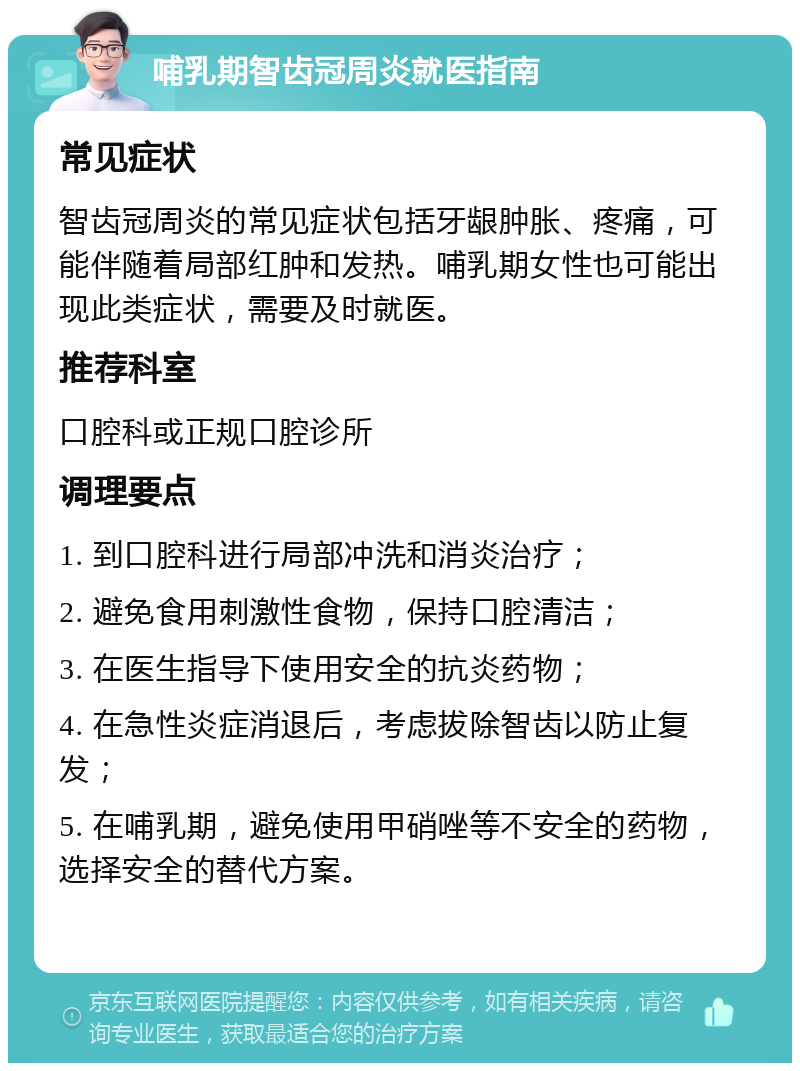 哺乳期智齿冠周炎就医指南 常见症状 智齿冠周炎的常见症状包括牙龈肿胀、疼痛，可能伴随着局部红肿和发热。哺乳期女性也可能出现此类症状，需要及时就医。 推荐科室 口腔科或正规口腔诊所 调理要点 1. 到口腔科进行局部冲洗和消炎治疗； 2. 避免食用刺激性食物，保持口腔清洁； 3. 在医生指导下使用安全的抗炎药物； 4. 在急性炎症消退后，考虑拔除智齿以防止复发； 5. 在哺乳期，避免使用甲硝唑等不安全的药物，选择安全的替代方案。