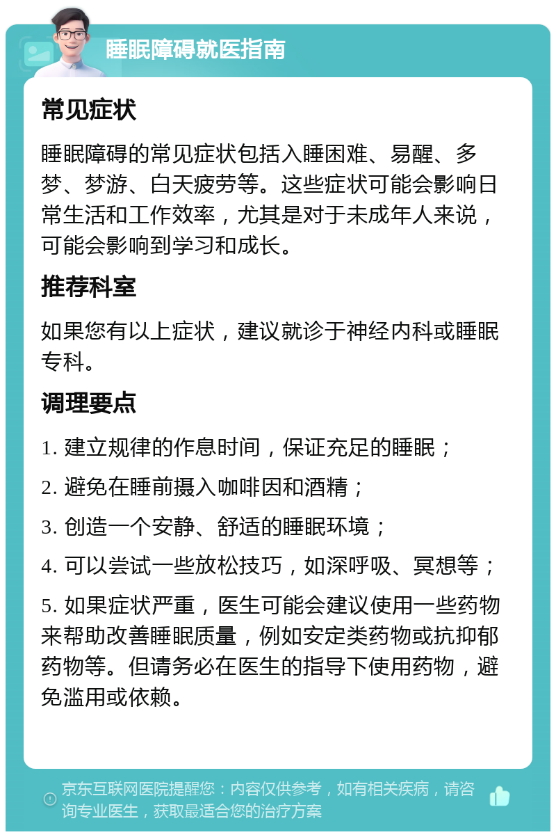 睡眠障碍就医指南 常见症状 睡眠障碍的常见症状包括入睡困难、易醒、多梦、梦游、白天疲劳等。这些症状可能会影响日常生活和工作效率，尤其是对于未成年人来说，可能会影响到学习和成长。 推荐科室 如果您有以上症状，建议就诊于神经内科或睡眠专科。 调理要点 1. 建立规律的作息时间，保证充足的睡眠； 2. 避免在睡前摄入咖啡因和酒精； 3. 创造一个安静、舒适的睡眠环境； 4. 可以尝试一些放松技巧，如深呼吸、冥想等； 5. 如果症状严重，医生可能会建议使用一些药物来帮助改善睡眠质量，例如安定类药物或抗抑郁药物等。但请务必在医生的指导下使用药物，避免滥用或依赖。