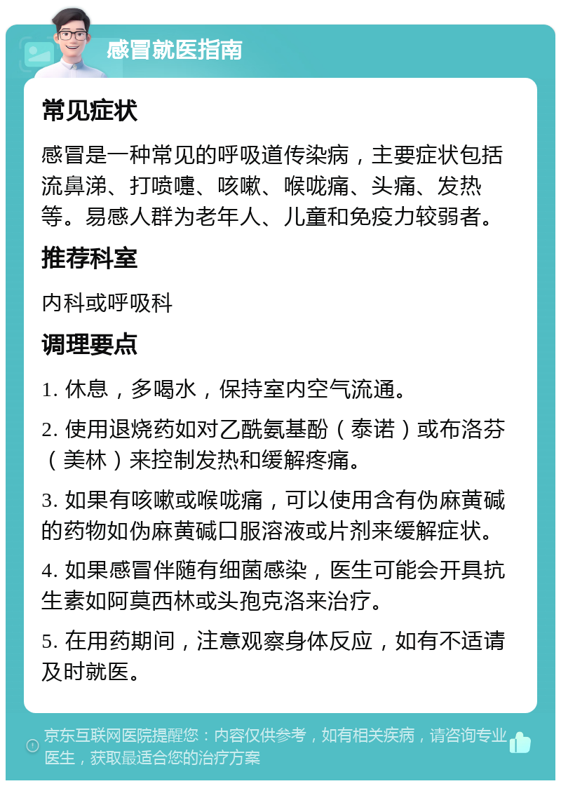 感冒就医指南 常见症状 感冒是一种常见的呼吸道传染病，主要症状包括流鼻涕、打喷嚏、咳嗽、喉咙痛、头痛、发热等。易感人群为老年人、儿童和免疫力较弱者。 推荐科室 内科或呼吸科 调理要点 1. 休息，多喝水，保持室内空气流通。 2. 使用退烧药如对乙酰氨基酚（泰诺）或布洛芬（美林）来控制发热和缓解疼痛。 3. 如果有咳嗽或喉咙痛，可以使用含有伪麻黄碱的药物如伪麻黄碱口服溶液或片剂来缓解症状。 4. 如果感冒伴随有细菌感染，医生可能会开具抗生素如阿莫西林或头孢克洛来治疗。 5. 在用药期间，注意观察身体反应，如有不适请及时就医。