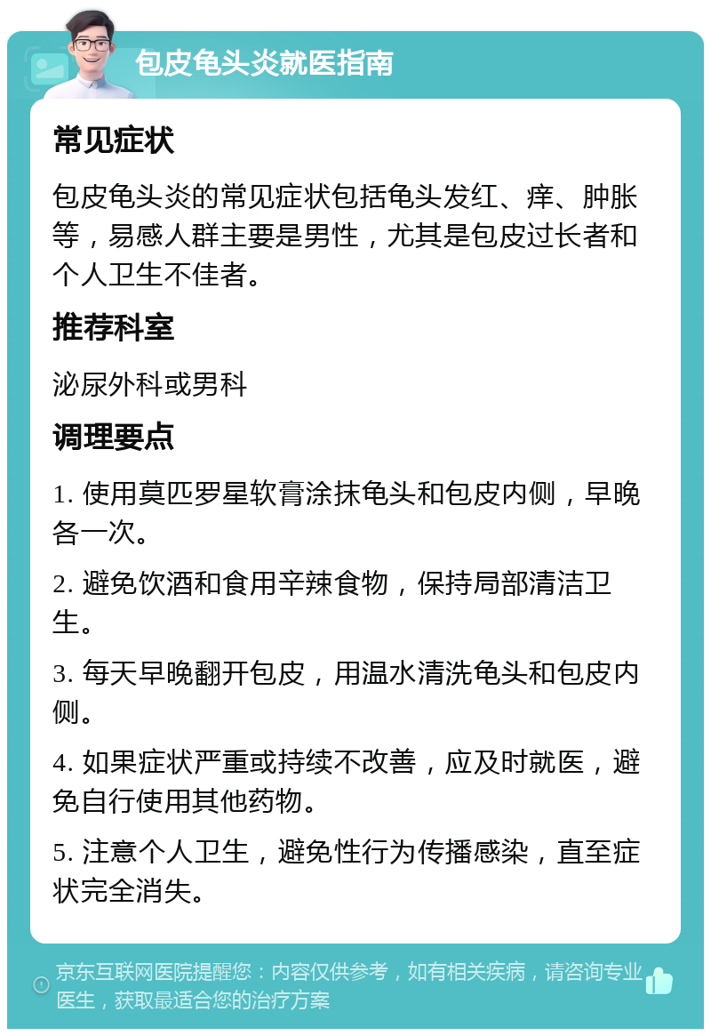 包皮龟头炎就医指南 常见症状 包皮龟头炎的常见症状包括龟头发红、痒、肿胀等，易感人群主要是男性，尤其是包皮过长者和个人卫生不佳者。 推荐科室 泌尿外科或男科 调理要点 1. 使用莫匹罗星软膏涂抹龟头和包皮内侧，早晚各一次。 2. 避免饮酒和食用辛辣食物，保持局部清洁卫生。 3. 每天早晚翻开包皮，用温水清洗龟头和包皮内侧。 4. 如果症状严重或持续不改善，应及时就医，避免自行使用其他药物。 5. 注意个人卫生，避免性行为传播感染，直至症状完全消失。