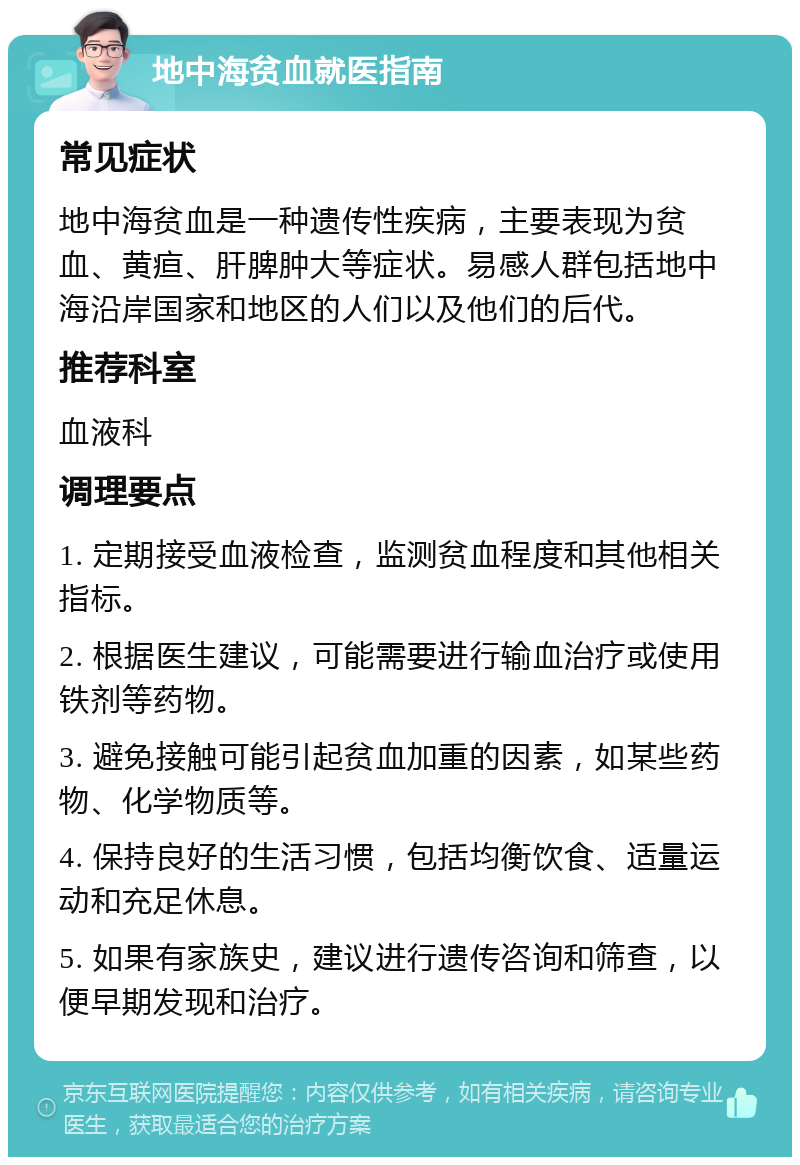 地中海贫血就医指南 常见症状 地中海贫血是一种遗传性疾病，主要表现为贫血、黄疸、肝脾肿大等症状。易感人群包括地中海沿岸国家和地区的人们以及他们的后代。 推荐科室 血液科 调理要点 1. 定期接受血液检查，监测贫血程度和其他相关指标。 2. 根据医生建议，可能需要进行输血治疗或使用铁剂等药物。 3. 避免接触可能引起贫血加重的因素，如某些药物、化学物质等。 4. 保持良好的生活习惯，包括均衡饮食、适量运动和充足休息。 5. 如果有家族史，建议进行遗传咨询和筛查，以便早期发现和治疗。